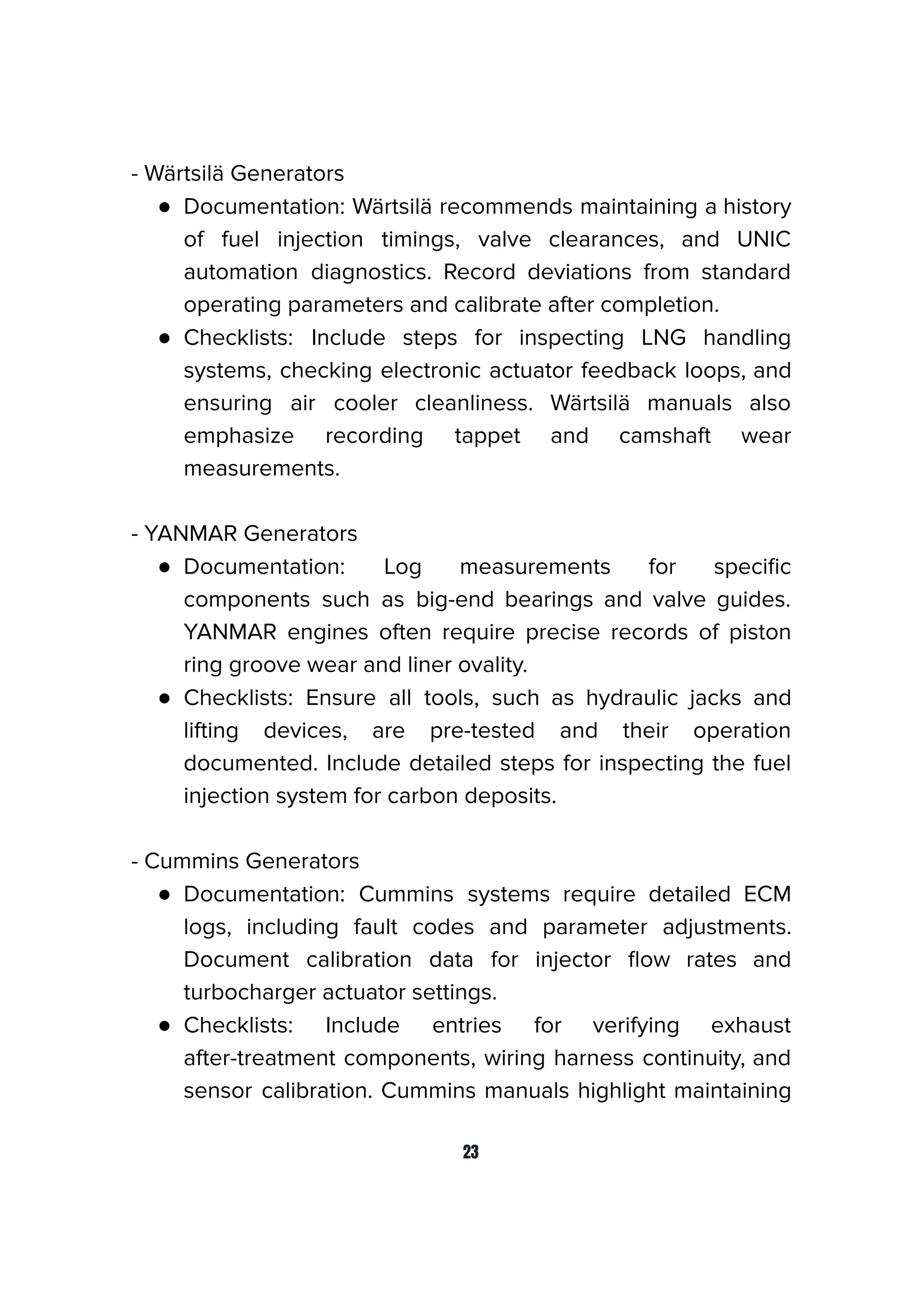 - Wärtsilä Generators
● Documentation: Wärtsilä recommends maintaining a history
of fuel injection timings, valve clearances, and UNIC
automation diagnostics. Record deviations from standard
operating parameters and calibrate after completion.
● Checklists: Include steps for inspecting LNG handling
systems, checking electronic actuator feedback loops, and
ensuring air cooler cleanliness. Wärtsilä manuals also
emphasize recording tappet and camshaft wear
measurements.
- YANMAR Generators
● Documentation: Log measurements for speciﬁc
components such as big-end bearings and valve guides.
YANMAR engines often require precise records of piston
ring groove wear and liner ovality.
● Checklists: Ensure all tools, such as hydraulic jacks and
lifting devices, are pre-tested and their operation
documented. Include detailed steps for inspecting the fuel
injection system for carbon deposits.
- Cummins Generators
● Documentation: Cummins systems require detailed ECM
logs, including fault codes and parameter adjustments.
Document calibration data for injector ﬂow rates and
turbocharger actuator settings.
● Checklists: Include entries for verifying exhaust
after-treatment components, wiring harness continuity, and
sensor calibration. Cummins manuals highlight maintaining
23
 