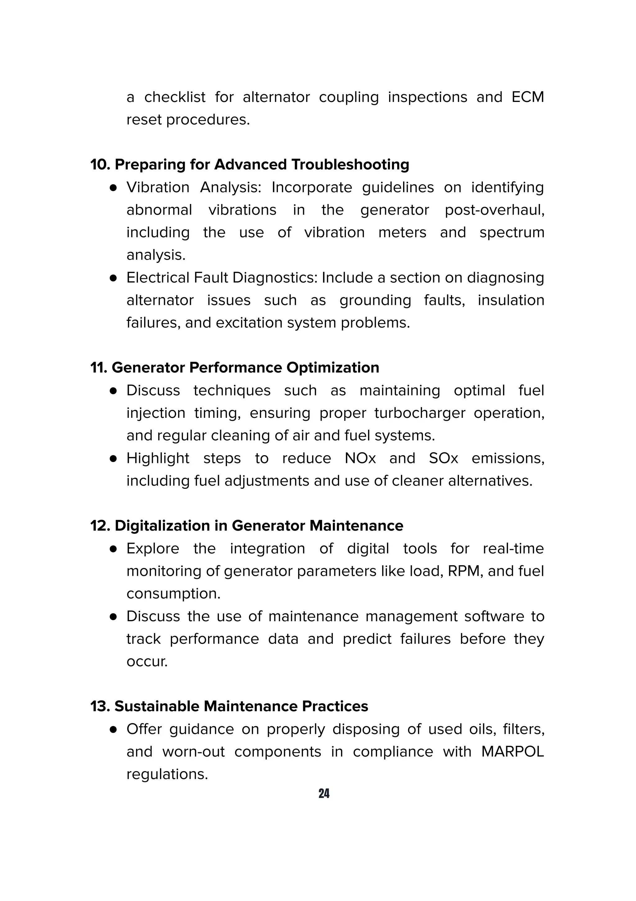 a checklist for alternator coupling inspections and ECM
reset procedures.
10. Preparing for Advanced Troubleshooting
● Vibration Analysis: Incorporate guidelines on identifying
abnormal vibrations in the generator post-overhaul,
including the use of vibration meters and spectrum
analysis.
● Electrical Fault Diagnostics: Include a section on diagnosing
alternator issues such as grounding faults, insulation
failures, and excitation system problems.
11. Generator Performance Optimization
● Discuss techniques such as maintaining optimal fuel
injection timing, ensuring proper turbocharger operation,
and regular cleaning of air and fuel systems.
● Highlight steps to reduce NOx and SOx emissions,
including fuel adjustments and use of cleaner alternatives.
12. Digitalization in Generator Maintenance
● Explore the integration of digital tools for real-time
monitoring of generator parameters like load, RPM, and fuel
consumption.
● Discuss the use of maintenance management software to
track performance data and predict failures before they
occur.
13. Sustainable Maintenance Practices
● Oﬀer guidance on properly disposing of used oils, ﬁlters,
and worn-out components in compliance with MARPOL
regulations.
24
 