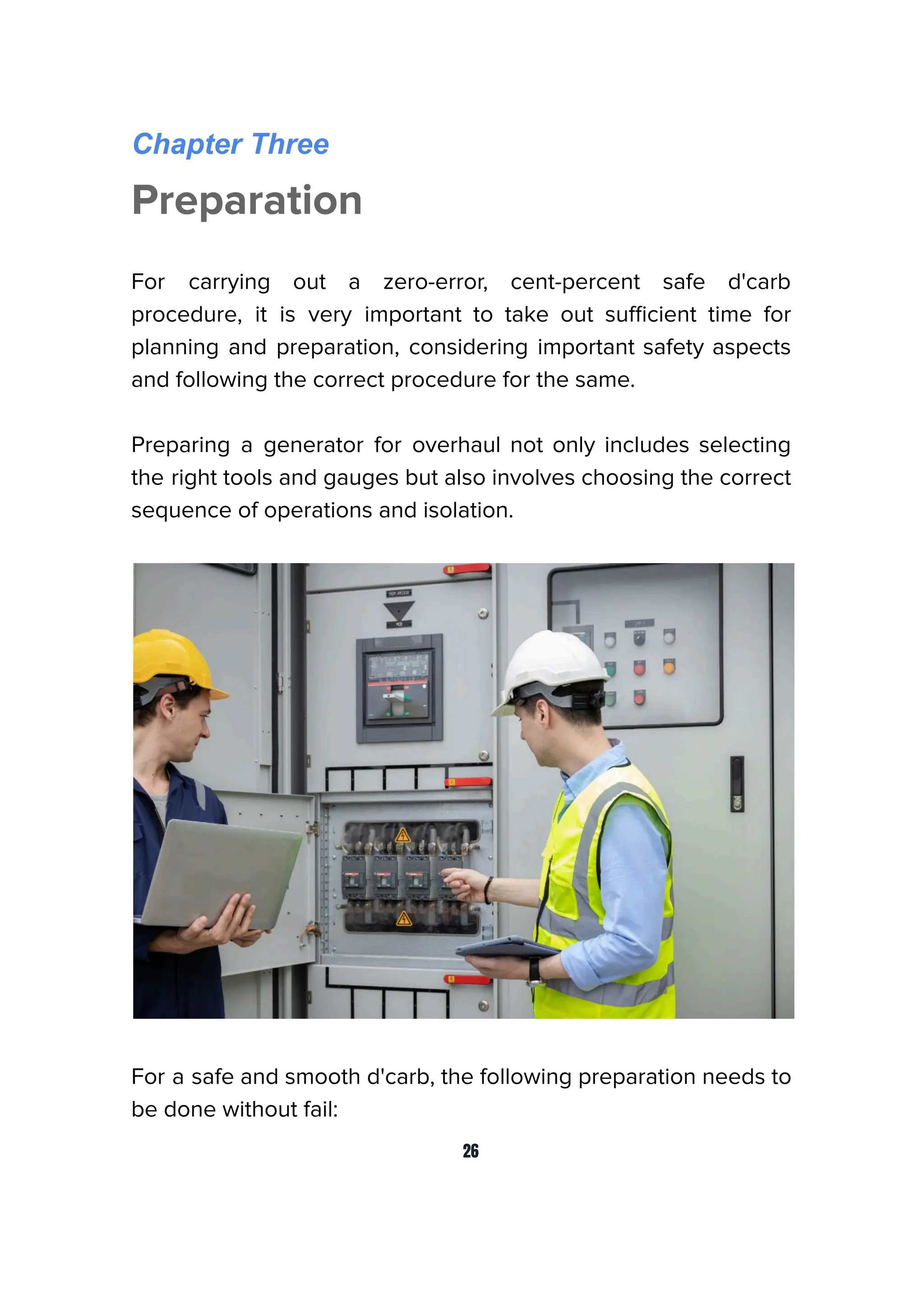 Chapter Three
Preparation
For carrying out a zero-error, cent-percent safe d'carb
procedure, it is very important to take out suﬃcient time for
planning and preparation, considering important safety aspects
and following the correct procedure for the same.
Preparing a generator for overhaul not only includes selecting
the right tools and gauges but also involves choosing the correct
sequence of operations and isolation.
For a safe and smooth d'carb, the following preparation needs to
be done without fail:
26
 