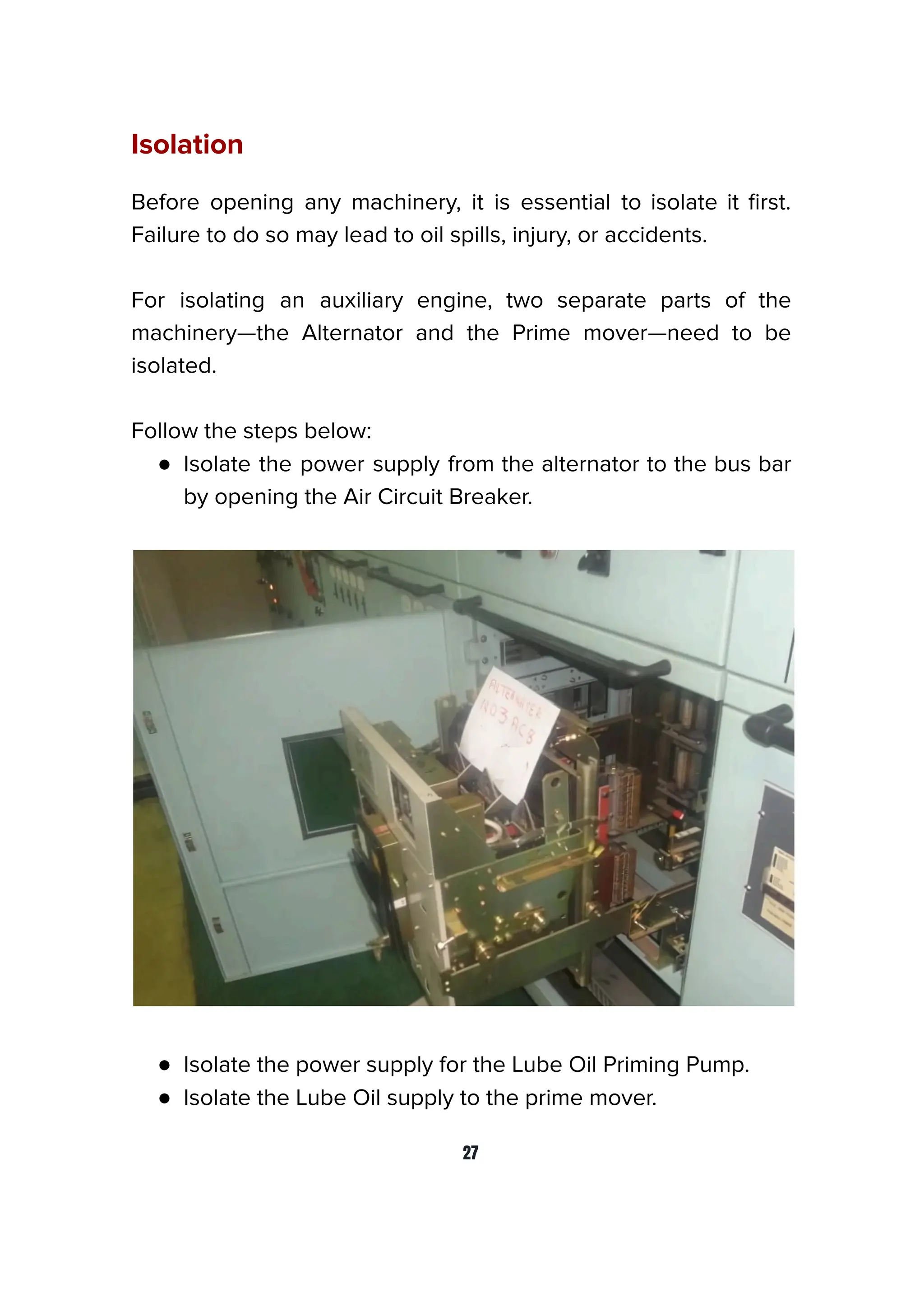 Isolation
Before opening any machinery, it is essential to isolate it ﬁrst.
Failure to do so may lead to oil spills, injury, or accidents.
For isolating an auxiliary engine, two separate parts of the
machinery—the Alternator and the Prime mover—need to be
isolated.
Follow the steps below:
● Isolate the power supply from the alternator to the bus bar
by opening the Air Circuit Breaker.
● Isolate the power supply for the Lube Oil Priming Pump.
● Isolate the Lube Oil supply to the prime mover.
27
 