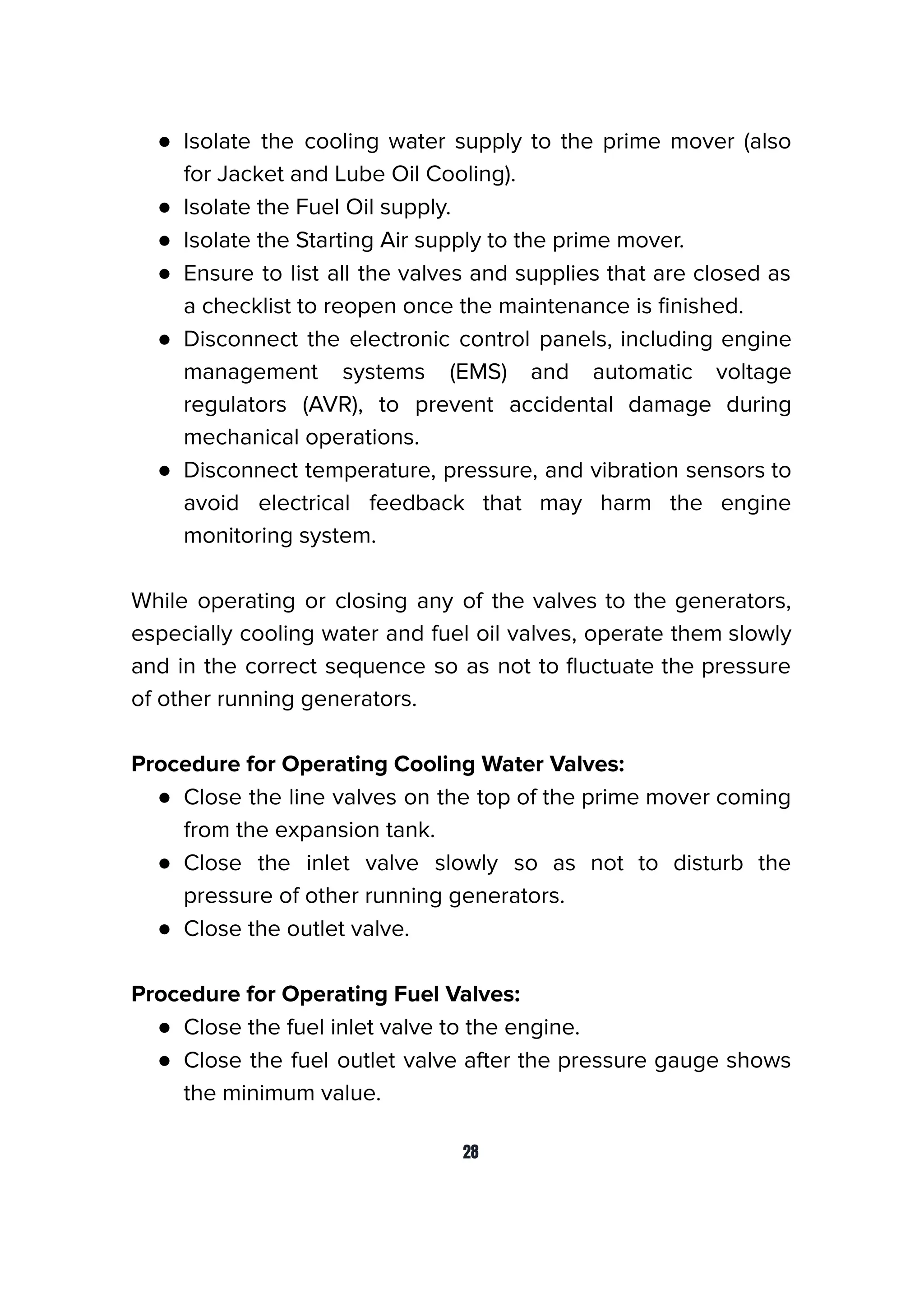 ● Isolate the cooling water supply to the prime mover (also
for Jacket and Lube Oil Cooling).
● Isolate the Fuel Oil supply.
● Isolate the Starting Air supply to the prime mover.
● Ensure to list all the valves and supplies that are closed as
a checklist to reopen once the maintenance is ﬁnished.
● Disconnect the electronic control panels, including engine
management systems (EMS) and automatic voltage
regulators (AVR), to prevent accidental damage during
mechanical operations.
● Disconnect temperature, pressure, and vibration sensors to
avoid electrical feedback that may harm the engine
monitoring system.
While operating or closing any of the valves to the generators,
especially cooling water and fuel oil valves, operate them slowly
and in the correct sequence so as not to ﬂuctuate the pressure
of other running generators.
Procedure for Operating Cooling Water Valves:
● Close the line valves on the top of the prime mover coming
from the expansion tank.
● Close the inlet valve slowly so as not to disturb the
pressure of other running generators.
● Close the outlet valve.
Procedure for Operating Fuel Valves:
● Close the fuel inlet valve to the engine.
● Close the fuel outlet valve after the pressure gauge shows
the minimum value.
28
 
