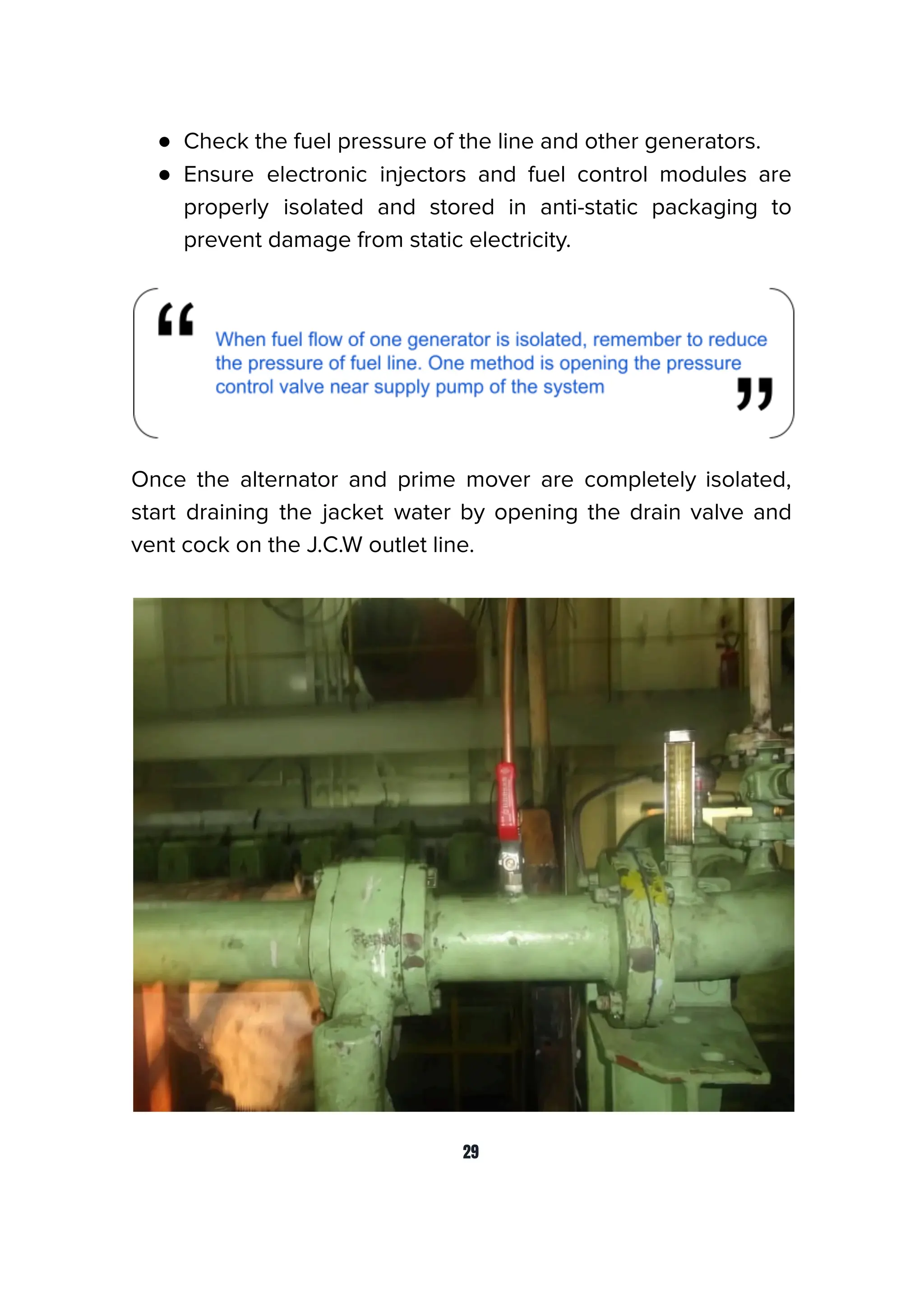 ● Check the fuel pressure of the line and other generators.
● Ensure electronic injectors and fuel control modules are
properly isolated and stored in anti-static packaging to
prevent damage from static electricity.
Once the alternator and prime mover are completely isolated,
start draining the jacket water by opening the drain valve and
vent cock on the J.C.W outlet line.
29
 
