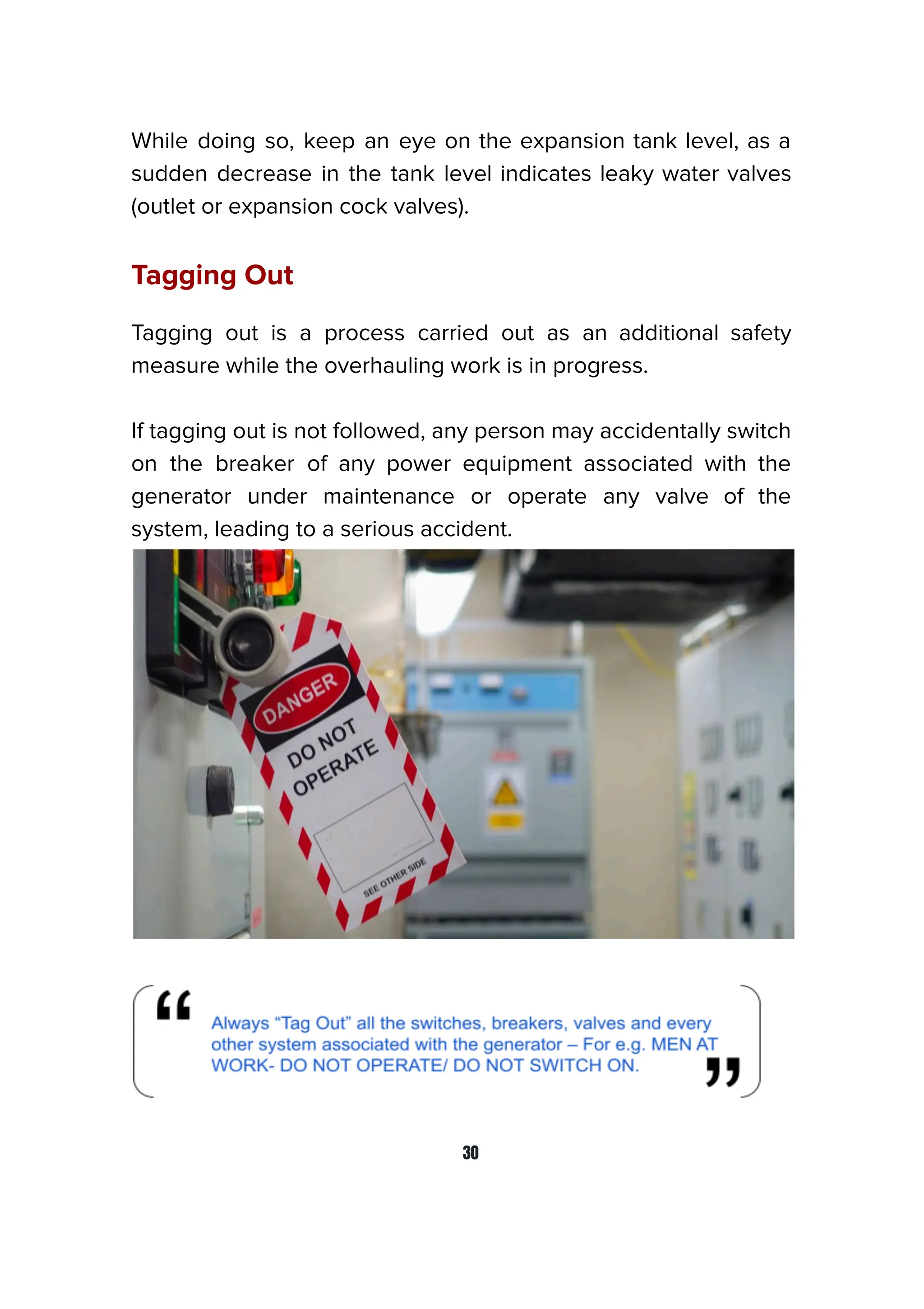 While doing so, keep an eye on the expansion tank level, as a
sudden decrease in the tank level indicates leaky water valves
(outlet or expansion cock valves).
Tagging Out
Tagging out is a process carried out as an additional safety
measure while the overhauling work is in progress.
If tagging out is not followed, any person may accidentally switch
on the breaker of any power equipment associated with the
generator under maintenance or operate any valve of the
system, leading to a serious accident.
30
 