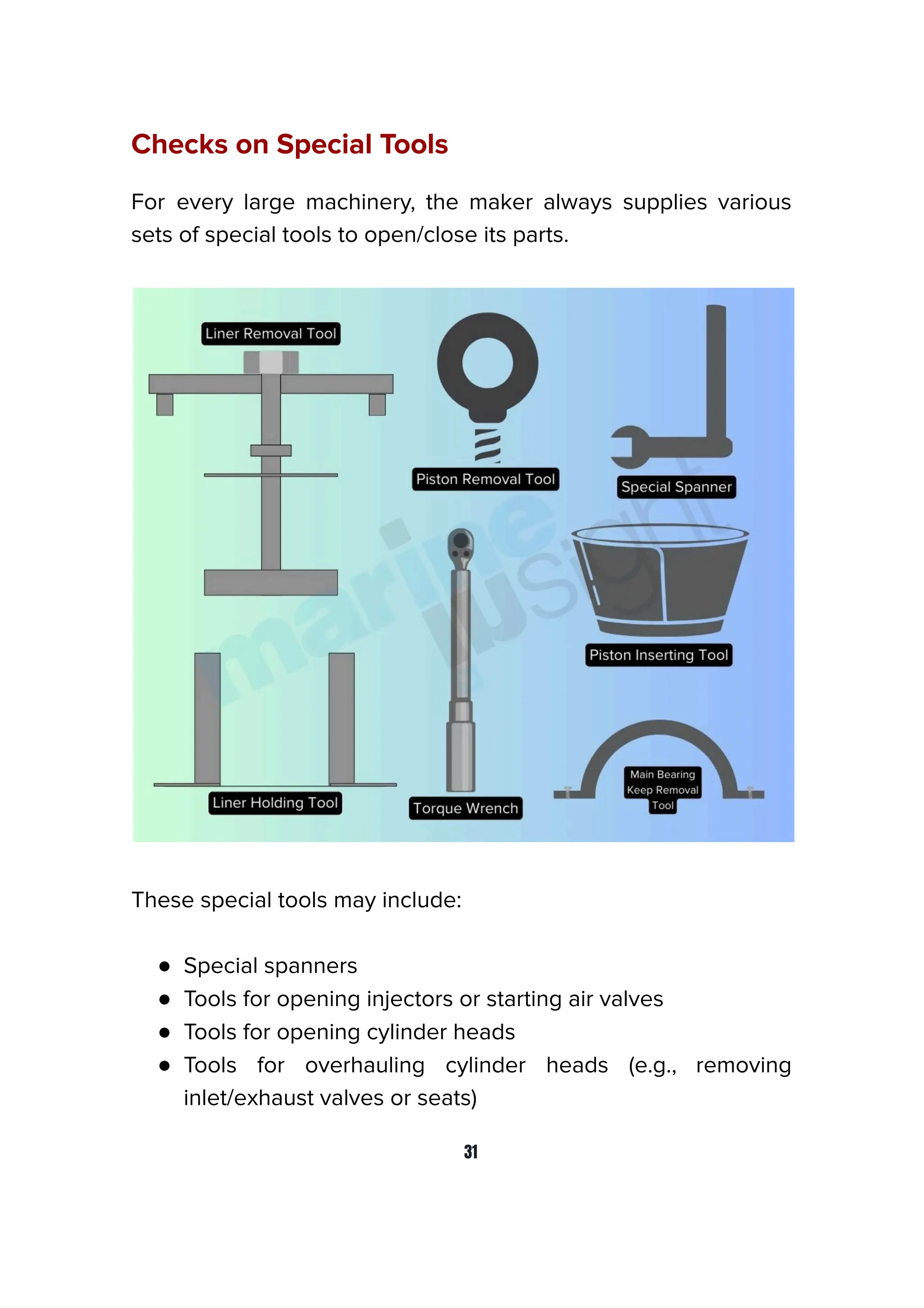 Checks on Special Tools
For every large machinery, the maker always supplies various
sets of special tools to open/close its parts.
These special tools may include:
● Special spanners
● Tools for opening injectors or starting air valves
● Tools for opening cylinder heads
● Tools for overhauling cylinder heads (e.g., removing
inlet/exhaust valves or seats)
31
 