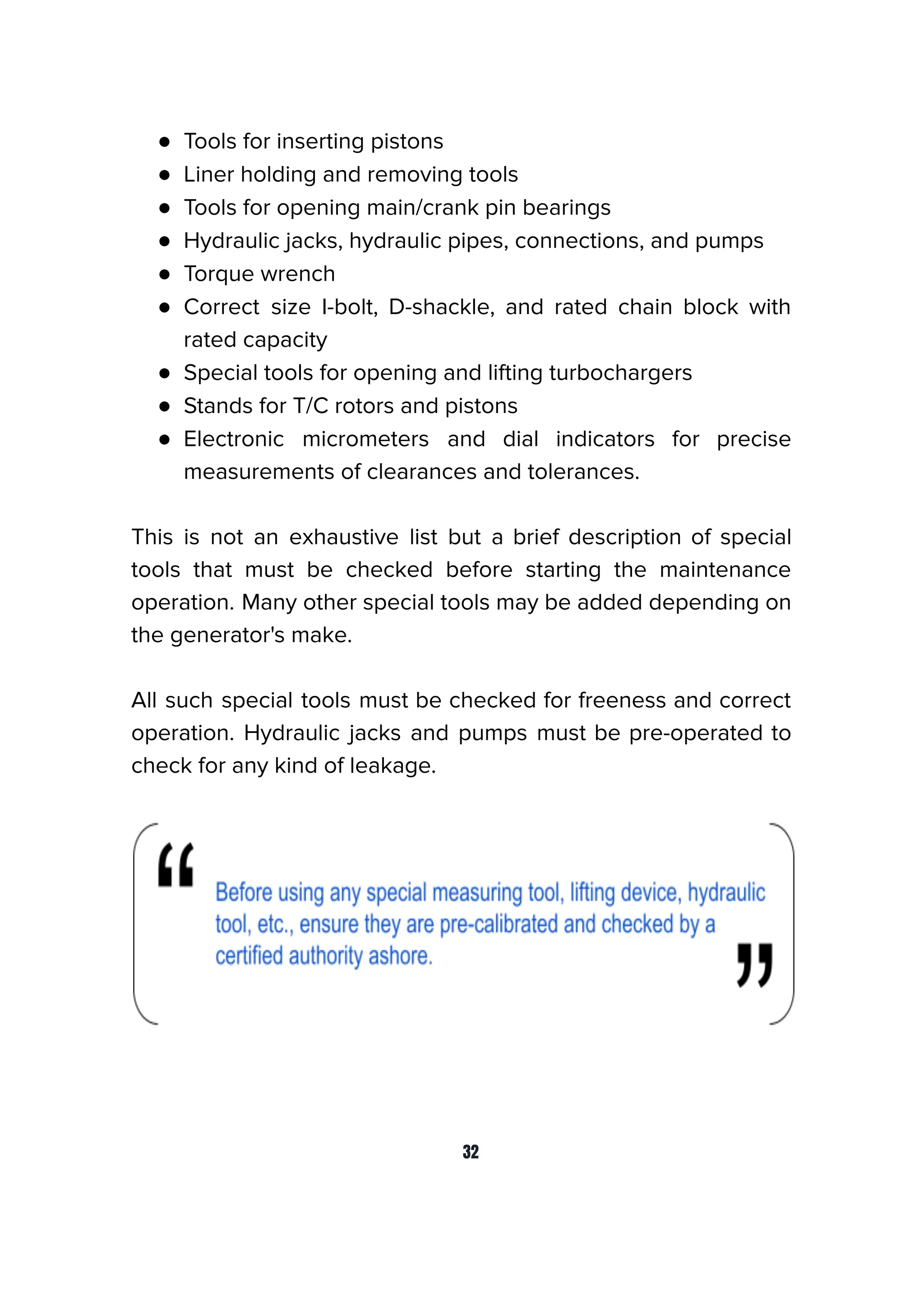 ● Tools for inserting pistons
● Liner holding and removing tools
● Tools for opening main/crank pin bearings
● Hydraulic jacks, hydraulic pipes, connections, and pumps
● Torque wrench
● Correct size I-bolt, D-shackle, and rated chain block with
rated capacity
● Special tools for opening and lifting turbochargers
● Stands for T/C rotors and pistons
● Electronic micrometers and dial indicators for precise
measurements of clearances and tolerances.
This is not an exhaustive list but a brief description of special
tools that must be checked before starting the maintenance
operation. Many other special tools may be added depending on
the generator's make.
All such special tools must be checked for freeness and correct
operation. Hydraulic jacks and pumps must be pre-operated to
check for any kind of leakage.
32
 