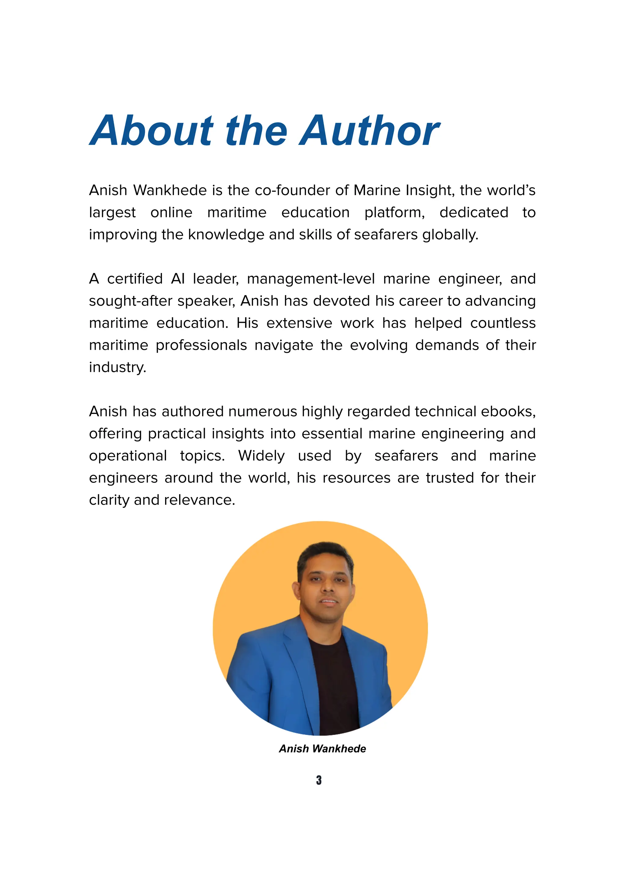 About the Author
Anish Wankhede is the co-founder of Marine Insight, the world’s
largest online maritime education platform, dedicated to
improving the knowledge and skills of seafarers globally.
A certiﬁed AI leader, management-level marine engineer, and
sought-after speaker, Anish has devoted his career to advancing
maritime education. His extensive work has helped countless
maritime professionals navigate the evolving demands of their
industry.
Anish has authored numerous highly regarded technical ebooks,
oﬀering practical insights into essential marine engineering and
operational topics. Widely used by seafarers and marine
engineers around the world, his resources are trusted for their
clarity and relevance.
Anish Wankhede
3
 