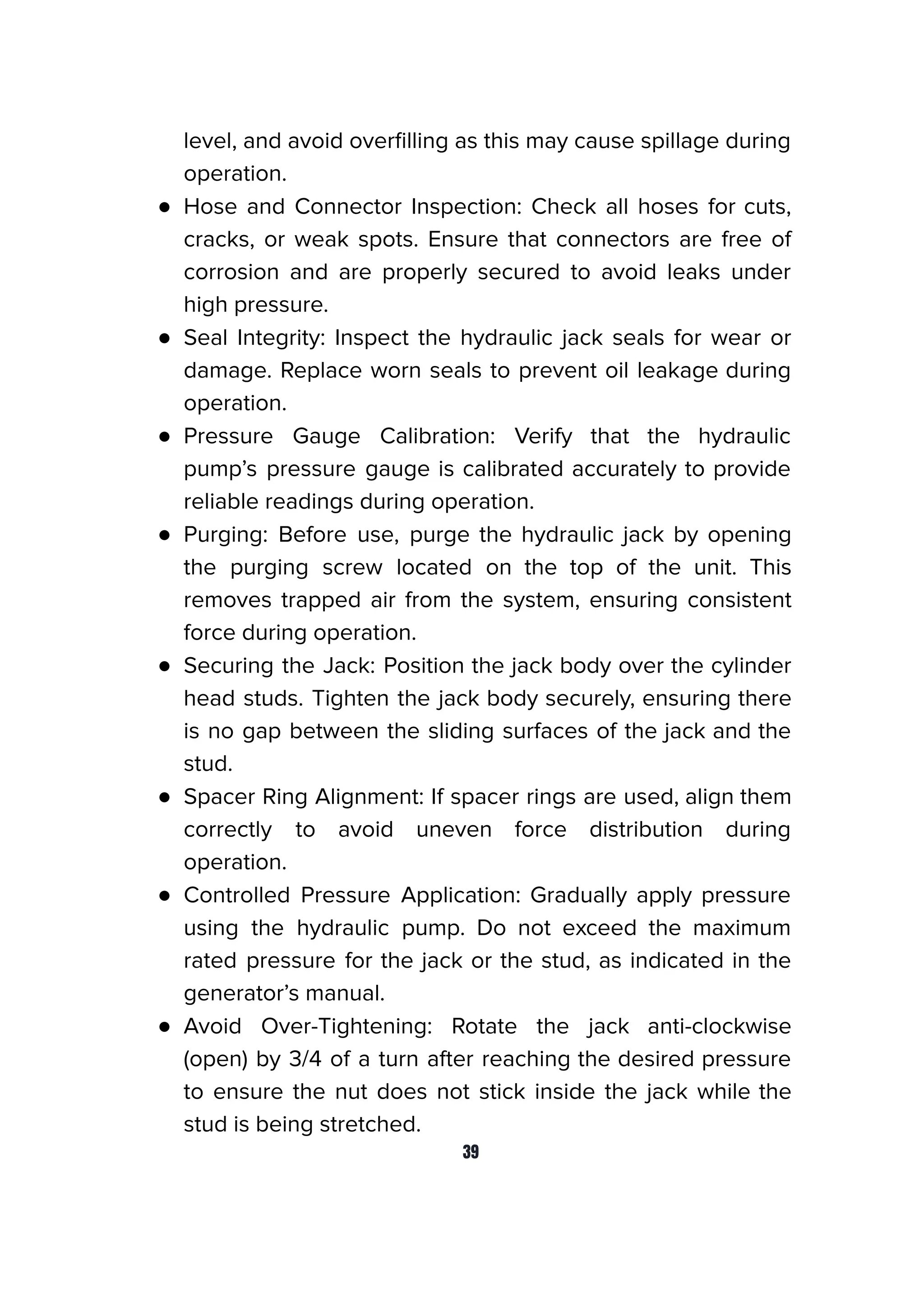 level, and avoid overﬁlling as this may cause spillage during
operation.
● Hose and Connector Inspection: Check all hoses for cuts,
cracks, or weak spots. Ensure that connectors are free of
corrosion and are properly secured to avoid leaks under
high pressure.
● Seal Integrity: Inspect the hydraulic jack seals for wear or
damage. Replace worn seals to prevent oil leakage during
operation.
● Pressure Gauge Calibration: Verify that the hydraulic
pump’s pressure gauge is calibrated accurately to provide
reliable readings during operation.
● Purging: Before use, purge the hydraulic jack by opening
the purging screw located on the top of the unit. This
removes trapped air from the system, ensuring consistent
force during operation.
● Securing the Jack: Position the jack body over the cylinder
head studs. Tighten the jack body securely, ensuring there
is no gap between the sliding surfaces of the jack and the
stud.
● Spacer Ring Alignment: If spacer rings are used, align them
correctly to avoid uneven force distribution during
operation.
● Controlled Pressure Application: Gradually apply pressure
using the hydraulic pump. Do not exceed the maximum
rated pressure for the jack or the stud, as indicated in the
generator’s manual.
● Avoid Over-Tightening: Rotate the jack anti-clockwise
(open) by 3/4 of a turn after reaching the desired pressure
to ensure the nut does not stick inside the jack while the
stud is being stretched.
39
 
