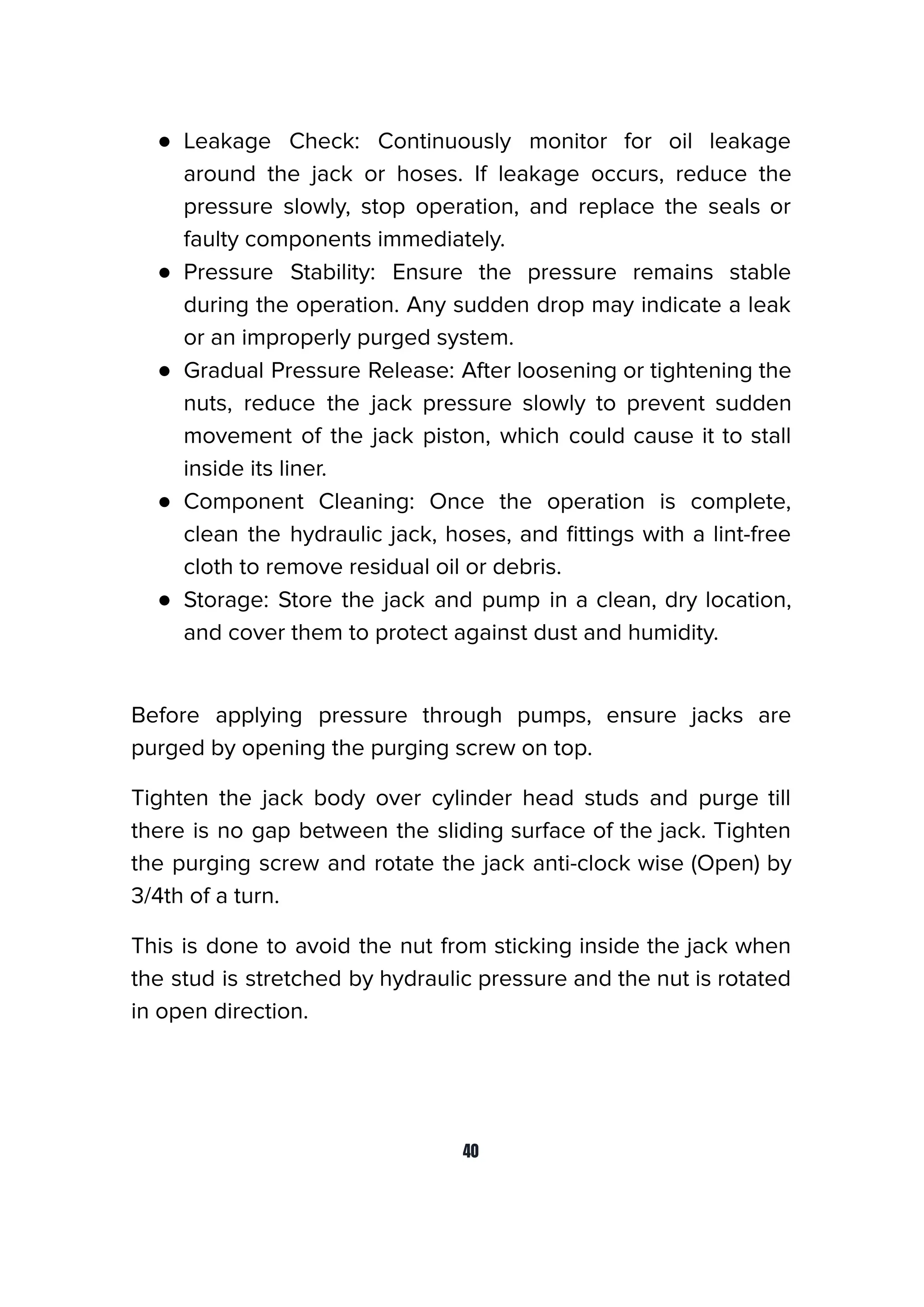 ● Leakage Check: Continuously monitor for oil leakage
around the jack or hoses. If leakage occurs, reduce the
pressure slowly, stop operation, and replace the seals or
faulty components immediately.
● Pressure Stability: Ensure the pressure remains stable
during the operation. Any sudden drop may indicate a leak
or an improperly purged system.
● Gradual Pressure Release: After loosening or tightening the
nuts, reduce the jack pressure slowly to prevent sudden
movement of the jack piston, which could cause it to stall
inside its liner.
● Component Cleaning: Once the operation is complete,
clean the hydraulic jack, hoses, and ﬁttings with a lint-free
cloth to remove residual oil or debris.
● Storage: Store the jack and pump in a clean, dry location,
and cover them to protect against dust and humidity.
Before applying pressure through pumps, ensure jacks are
purged by opening the purging screw on top.
Tighten the jack body over cylinder head studs and purge till
there is no gap between the sliding surface of the jack. Tighten
the purging screw and rotate the jack anti-clock wise (Open) by
3/4th of a turn.
This is done to avoid the nut from sticking inside the jack when
the stud is stretched by hydraulic pressure and the nut is rotated
in open direction.
40
 