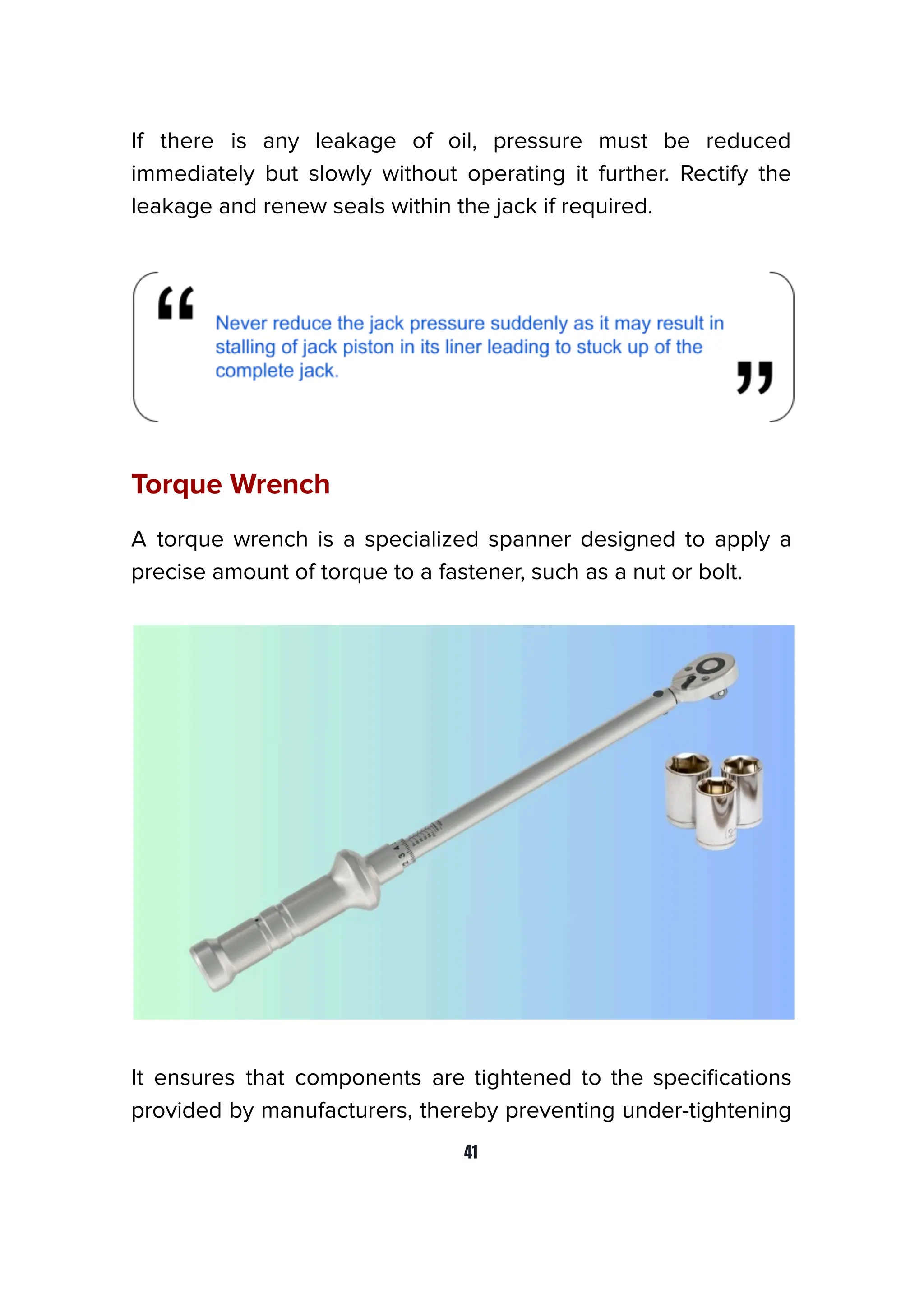 If there is any leakage of oil, pressure must be reduced
immediately but slowly without operating it further. Rectify the
leakage and renew seals within the jack if required.
Torque Wrench
A torque wrench is a specialized spanner designed to apply a
precise amount of torque to a fastener, such as a nut or bolt.
It ensures that components are tightened to the speciﬁcations
provided by manufacturers, thereby preventing under-tightening
41
 