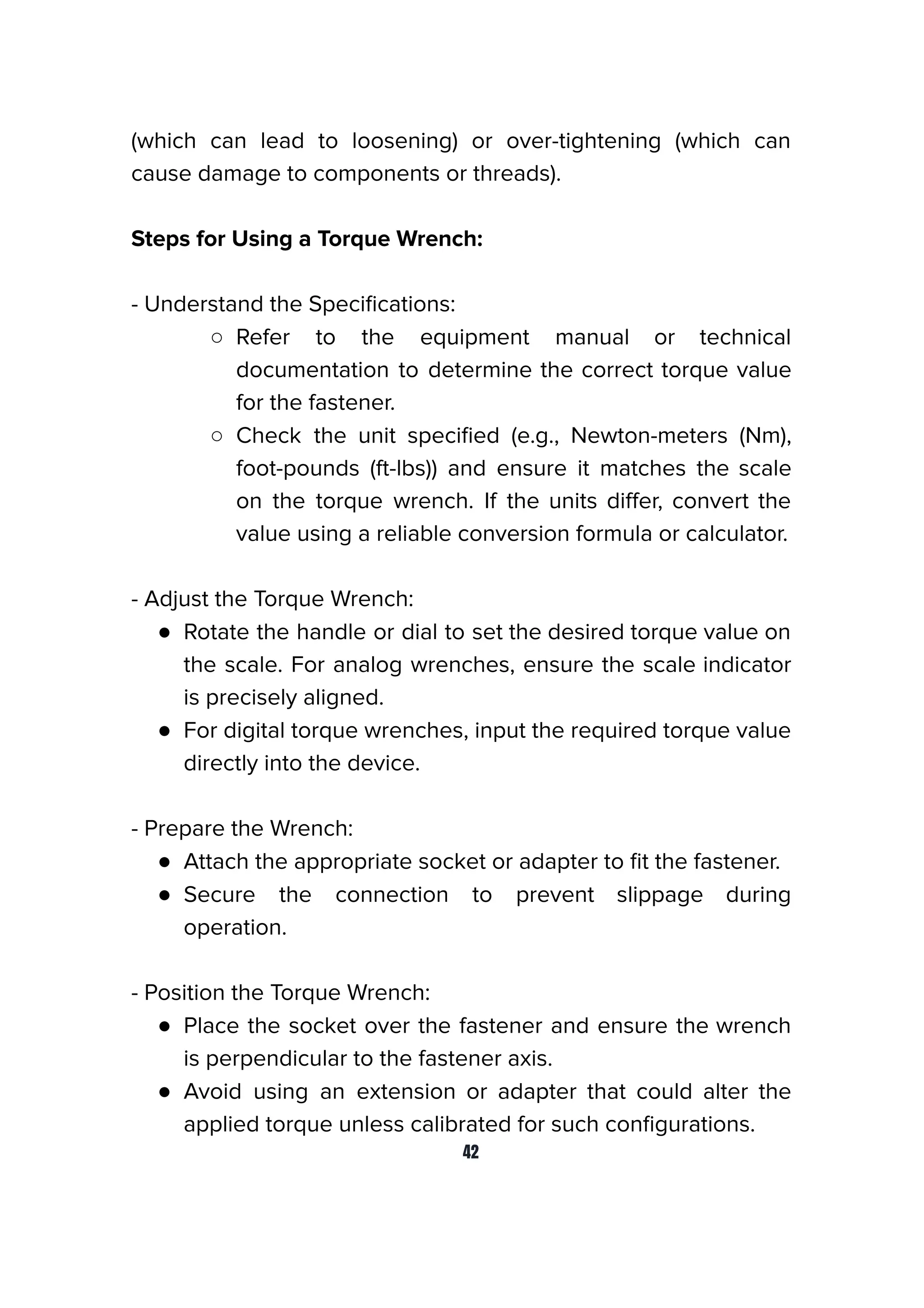 (which can lead to loosening) or over-tightening (which can
cause damage to components or threads).
Steps for Using a Torque Wrench:
- Understand the Speciﬁcations:
○ Refer to the equipment manual or technical
documentation to determine the correct torque value
for the fastener.
○ Check the unit speciﬁed (e.g., Newton-meters (Nm),
foot-pounds (ft-lbs)) and ensure it matches the scale
on the torque wrench. If the units diﬀer, convert the
value using a reliable conversion formula or calculator.
- Adjust the Torque Wrench:
● Rotate the handle or dial to set the desired torque value on
the scale. For analog wrenches, ensure the scale indicator
is precisely aligned.
● For digital torque wrenches, input the required torque value
directly into the device.
- Prepare the Wrench:
● Attach the appropriate socket or adapter to ﬁt the fastener.
● Secure the connection to prevent slippage during
operation.
- Position the Torque Wrench:
● Place the socket over the fastener and ensure the wrench
is perpendicular to the fastener axis.
● Avoid using an extension or adapter that could alter the
applied torque unless calibrated for such conﬁgurations.
42
 