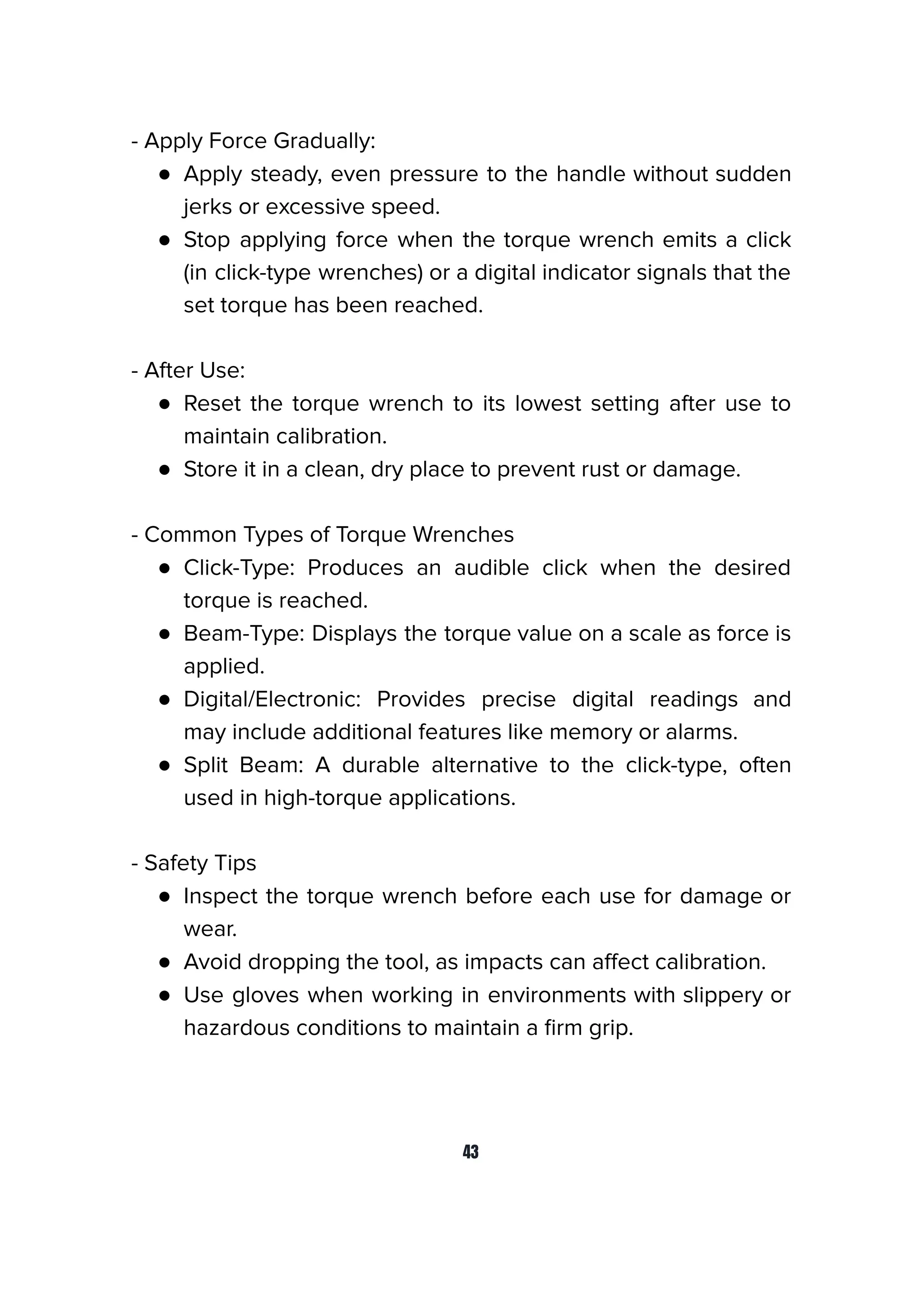 - Apply Force Gradually:
● Apply steady, even pressure to the handle without sudden
jerks or excessive speed.
● Stop applying force when the torque wrench emits a click
(in click-type wrenches) or a digital indicator signals that the
set torque has been reached.
- After Use:
● Reset the torque wrench to its lowest setting after use to
maintain calibration.
● Store it in a clean, dry place to prevent rust or damage.
- Common Types of Torque Wrenches
● Click-Type: Produces an audible click when the desired
torque is reached.
● Beam-Type: Displays the torque value on a scale as force is
applied.
● Digital/Electronic: Provides precise digital readings and
may include additional features like memory or alarms.
● Split Beam: A durable alternative to the click-type, often
used in high-torque applications.
- Safety Tips
● Inspect the torque wrench before each use for damage or
wear.
● Avoid dropping the tool, as impacts can aﬀect calibration.
● Use gloves when working in environments with slippery or
hazardous conditions to maintain a ﬁrm grip.
43
 