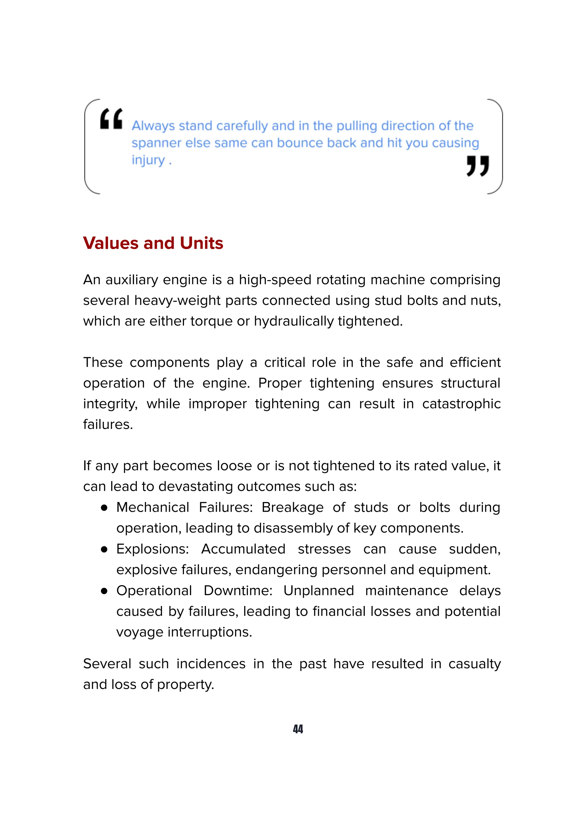 Values and Units
An auxiliary engine is a high-speed rotating machine comprising
several heavy-weight parts connected using stud bolts and nuts,
which are either torque or hydraulically tightened.
These components play a critical role in the safe and eﬃcient
operation of the engine. Proper tightening ensures structural
integrity, while improper tightening can result in catastrophic
failures.
If any part becomes loose or is not tightened to its rated value, it
can lead to devastating outcomes such as:
● Mechanical Failures: Breakage of studs or bolts during
operation, leading to disassembly of key components.
● Explosions: Accumulated stresses can cause sudden,
explosive failures, endangering personnel and equipment.
● Operational Downtime: Unplanned maintenance delays
caused by failures, leading to ﬁnancial losses and potential
voyage interruptions.
Several such incidences in the past have resulted in casualty
and loss of property.
44
 
