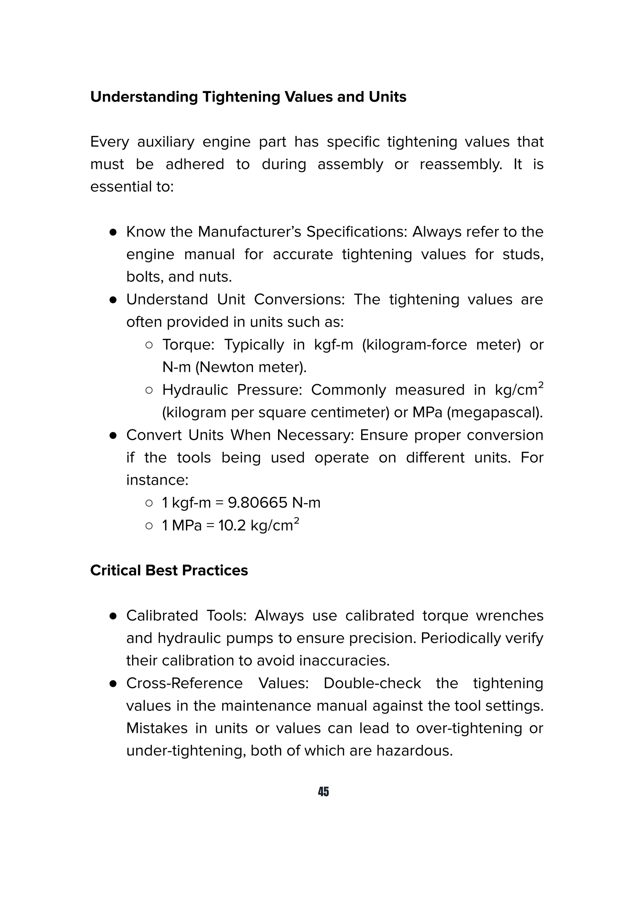 Understanding Tightening Values and Units
Every auxiliary engine part has speciﬁc tightening values that
must be adhered to during assembly or reassembly. It is
essential to:
● Know the Manufacturer’s Speciﬁcations: Always refer to the
engine manual for accurate tightening values for studs,
bolts, and nuts.
● Understand Unit Conversions: The tightening values are
often provided in units such as:
○ Torque: Typically in kgf-m (kilogram-force meter) or
N-m (Newton meter).
○ Hydraulic Pressure: Commonly measured in kg/cm²
(kilogram per square centimeter) or MPa (megapascal).
● Convert Units When Necessary: Ensure proper conversion
if the tools being used operate on diﬀerent units. For
instance:
○ 1 kgf-m = 9.80665 N-m
○ 1 MPa = 10.2 kg/cm²
Critical Best Practices
● Calibrated Tools: Always use calibrated torque wrenches
and hydraulic pumps to ensure precision. Periodically verify
their calibration to avoid inaccuracies.
● Cross-Reference Values: Double-check the tightening
values in the maintenance manual against the tool settings.
Mistakes in units or values can lead to over-tightening or
under-tightening, both of which are hazardous.
45
 