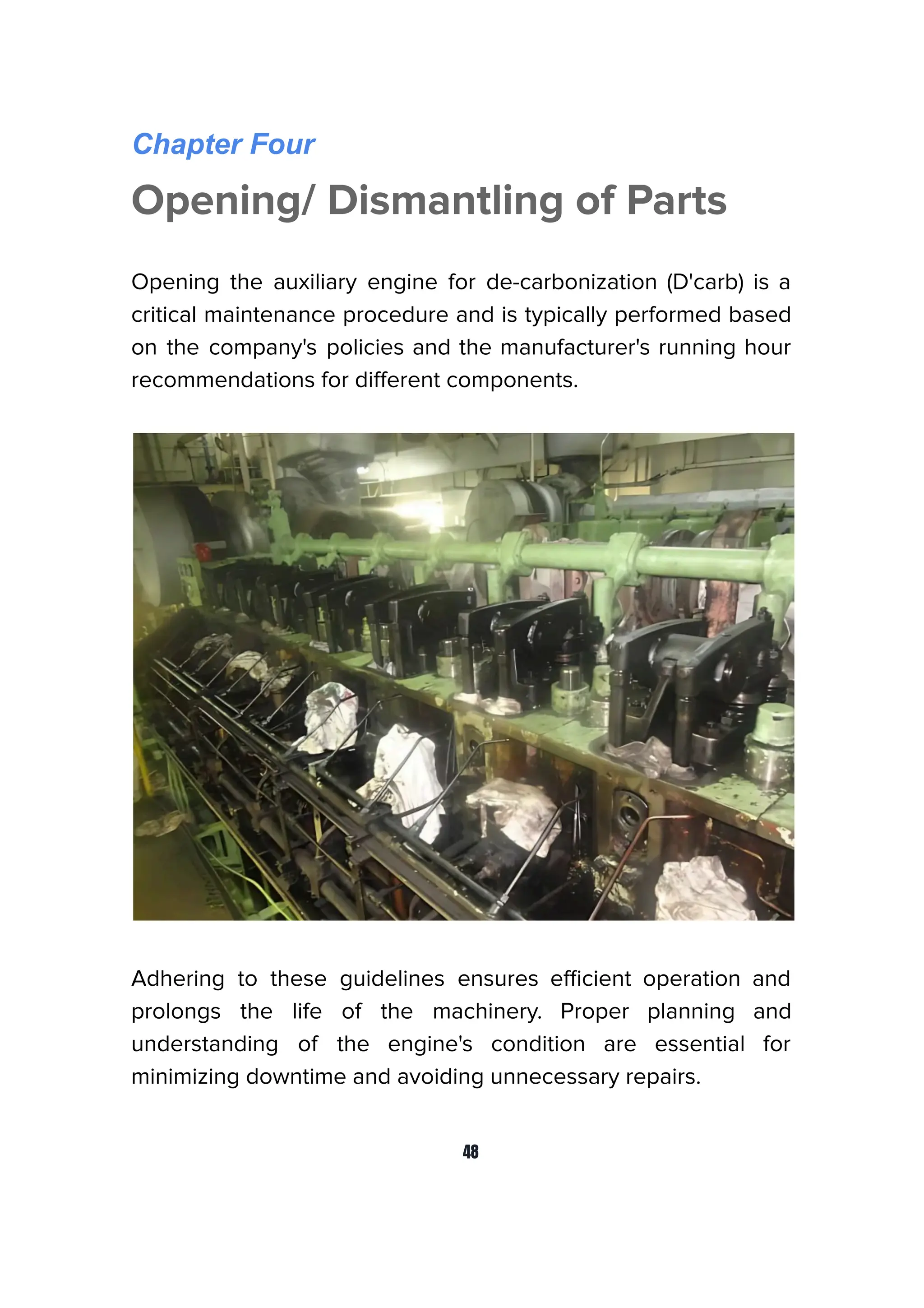 Chapter Four
Opening/ Dismantling of Parts
Opening the auxiliary engine for de-carbonization (D'carb) is a
critical maintenance procedure and is typically performed based
on the company's policies and the manufacturer's running hour
recommendations for diﬀerent components.
Adhering to these guidelines ensures eﬃcient operation and
prolongs the life of the machinery. Proper planning and
understanding of the engine's condition are essential for
minimizing downtime and avoiding unnecessary repairs.
48
 