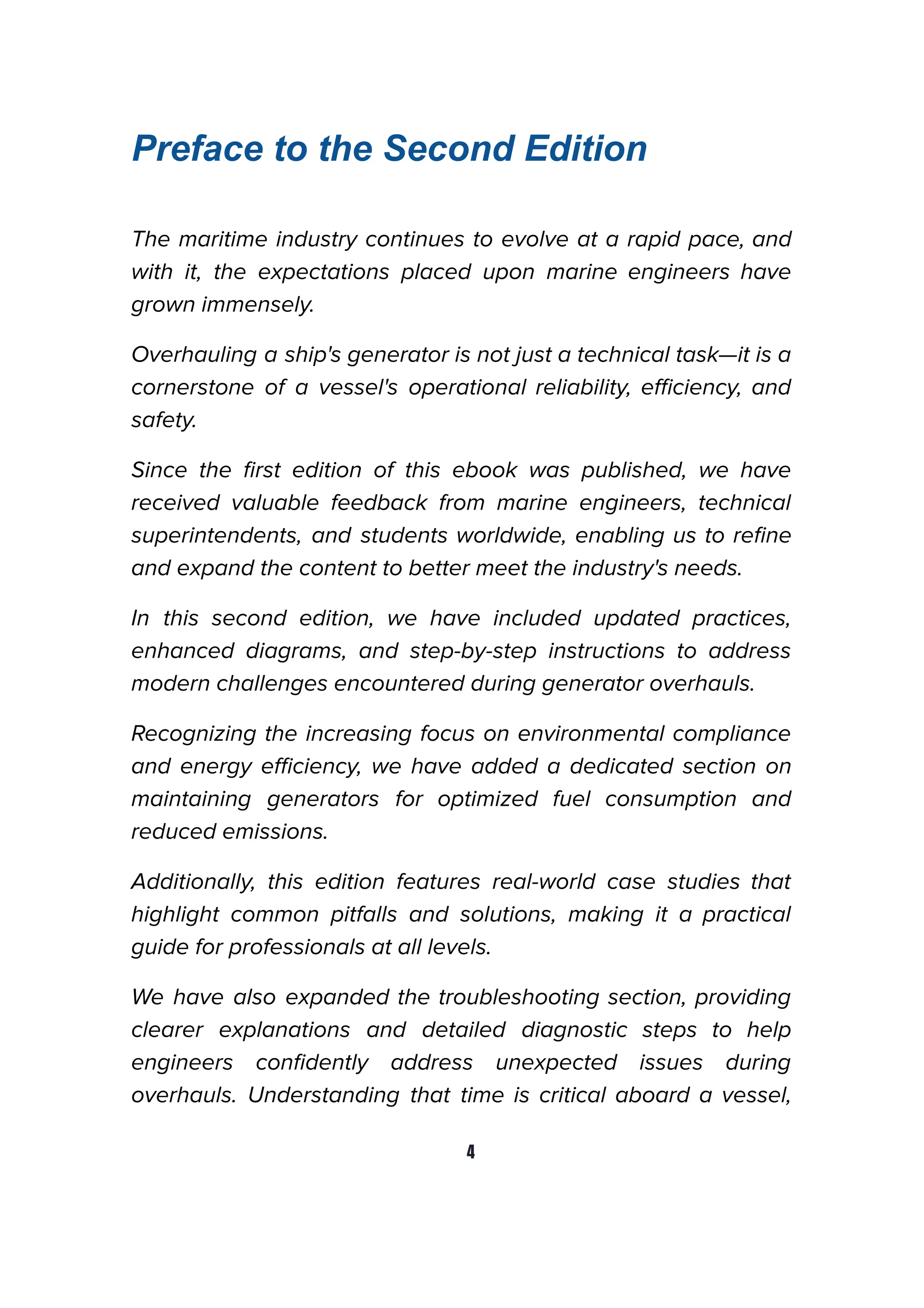 Preface to the Second Edition
The maritime industry continues to evolve at a rapid pace, and
with it, the expectations placed upon marine engineers have
grown immensely.
Overhauling a ship's generator is not just a technical task—it is a
cornerstone of a vessel's operational reliability, eﬃciency, and
safety.
Since the ﬁrst edition of this ebook was published, we have
received valuable feedback from marine engineers, technical
superintendents, and students worldwide, enabling us to reﬁne
and expand the content to better meet the industry's needs.
In this second edition, we have included updated practices,
enhanced diagrams, and step-by-step instructions to address
modern challenges encountered during generator overhauls.
Recognizing the increasing focus on environmental compliance
and energy eﬃciency, we have added a dedicated section on
maintaining generators for optimized fuel consumption and
reduced emissions.
Additionally, this edition features real-world case studies that
highlight common pitfalls and solutions, making it a practical
guide for professionals at all levels.
We have also expanded the troubleshooting section, providing
clearer explanations and detailed diagnostic steps to help
engineers conﬁdently address unexpected issues during
overhauls. Understanding that time is critical aboard a vessel,
4
 
