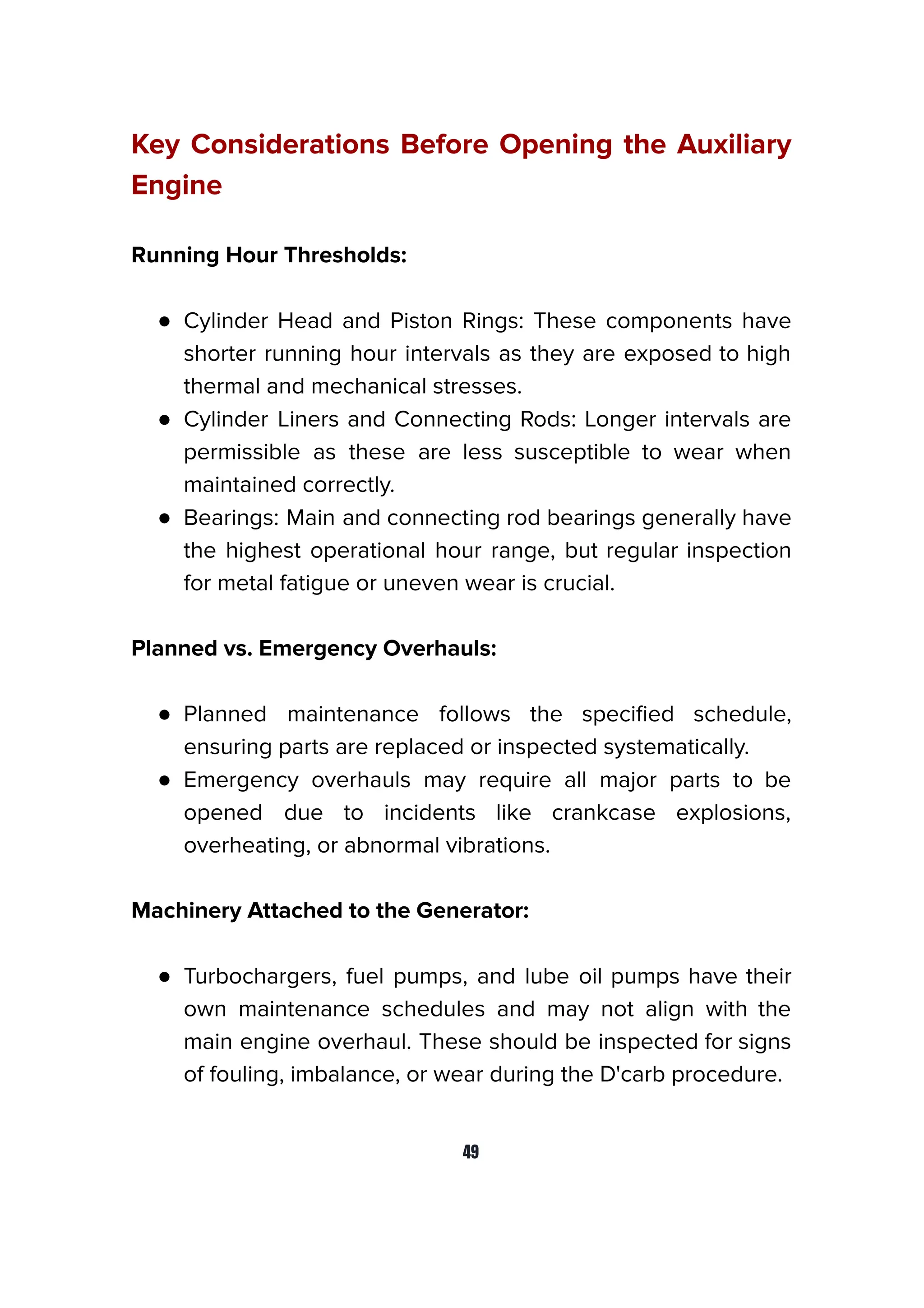 Key Considerations Before Opening the Auxiliary
Engine
Running Hour Thresholds:
● Cylinder Head and Piston Rings: These components have
shorter running hour intervals as they are exposed to high
thermal and mechanical stresses.
● Cylinder Liners and Connecting Rods: Longer intervals are
permissible as these are less susceptible to wear when
maintained correctly.
● Bearings: Main and connecting rod bearings generally have
the highest operational hour range, but regular inspection
for metal fatigue or uneven wear is crucial.
Planned vs. Emergency Overhauls:
● Planned maintenance follows the speciﬁed schedule,
ensuring parts are replaced or inspected systematically.
● Emergency overhauls may require all major parts to be
opened due to incidents like crankcase explosions,
overheating, or abnormal vibrations.
Machinery Attached to the Generator:
● Turbochargers, fuel pumps, and lube oil pumps have their
own maintenance schedules and may not align with the
main engine overhaul. These should be inspected for signs
of fouling, imbalance, or wear during the D'carb procedure.
49
 