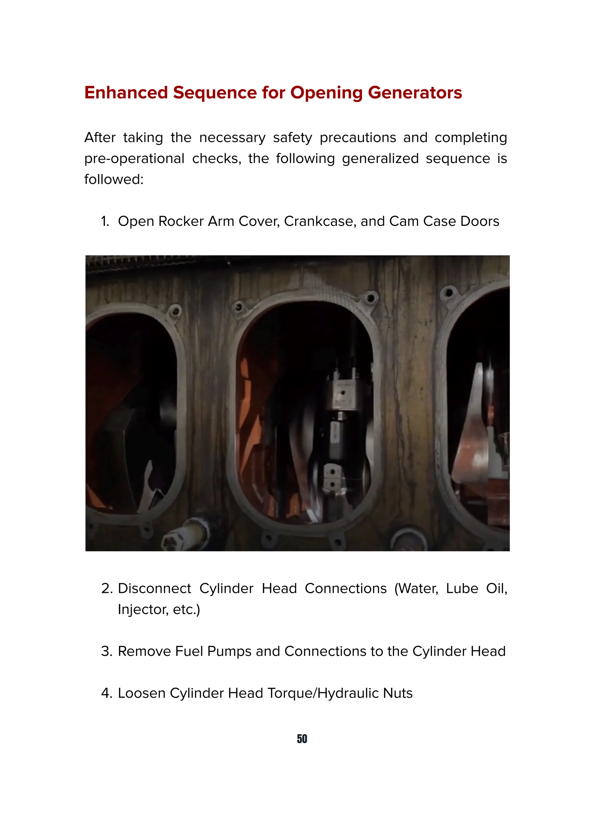 Enhanced Sequence for Opening Generators
After taking the necessary safety precautions and completing
pre-operational checks, the following generalized sequence is
followed:
1. Open Rocker Arm Cover, Crankcase, and Cam Case Doors
2. Disconnect Cylinder Head Connections (Water, Lube Oil,
Injector, etc.)
3. Remove Fuel Pumps and Connections to the Cylinder Head
4. Loosen Cylinder Head Torque/Hydraulic Nuts
50
 