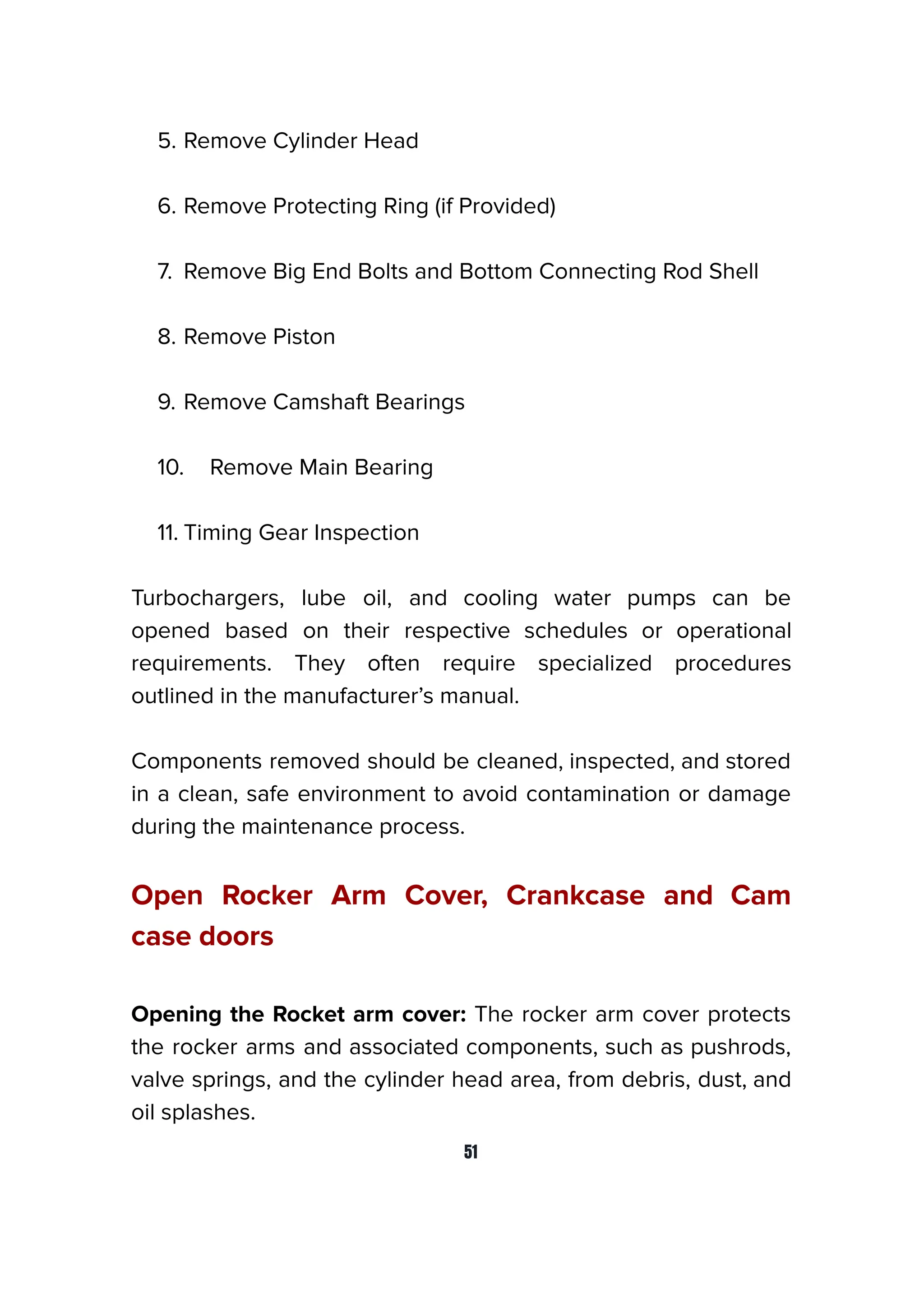 5. Remove Cylinder Head
6. Remove Protecting Ring (if Provided)
7. Remove Big End Bolts and Bottom Connecting Rod Shell
8. Remove Piston
9. Remove Camshaft Bearings
10. Remove Main Bearing
11. Timing Gear Inspection
Turbochargers, lube oil, and cooling water pumps can be
opened based on their respective schedules or operational
requirements. They often require specialized procedures
outlined in the manufacturer’s manual.
Components removed should be cleaned, inspected, and stored
in a clean, safe environment to avoid contamination or damage
during the maintenance process.
Open Rocker Arm Cover, Crankcase and Cam
case doors
Opening the Rocket arm cover: The rocker arm cover protects
the rocker arms and associated components, such as pushrods,
valve springs, and the cylinder head area, from debris, dust, and
oil splashes.
51
 