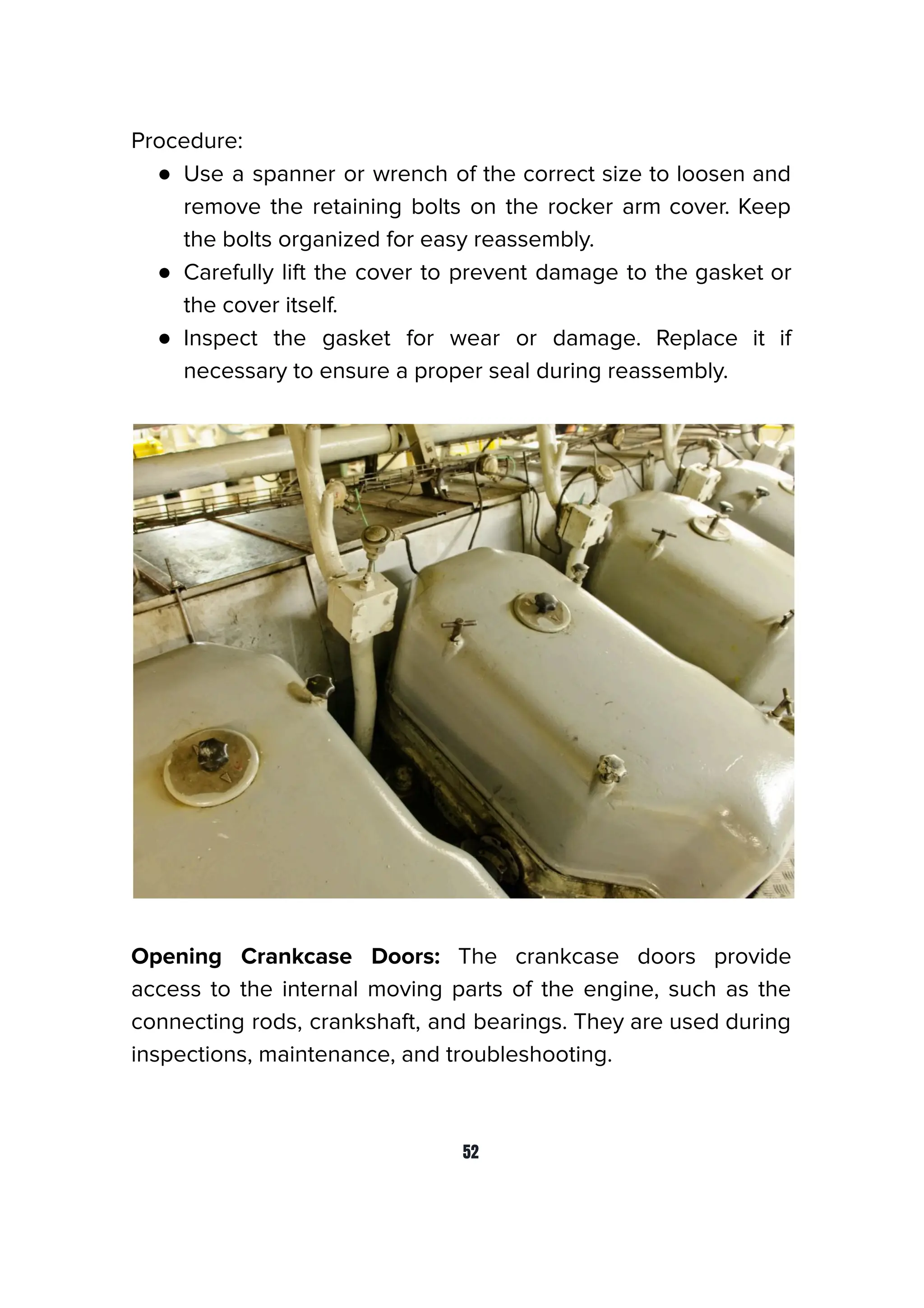 Procedure:
● Use a spanner or wrench of the correct size to loosen and
remove the retaining bolts on the rocker arm cover. Keep
the bolts organized for easy reassembly.
● Carefully lift the cover to prevent damage to the gasket or
the cover itself.
● Inspect the gasket for wear or damage. Replace it if
necessary to ensure a proper seal during reassembly.
Opening Crankcase Doors: The crankcase doors provide
access to the internal moving parts of the engine, such as the
connecting rods, crankshaft, and bearings. They are used during
inspections, maintenance, and troubleshooting.
52
 