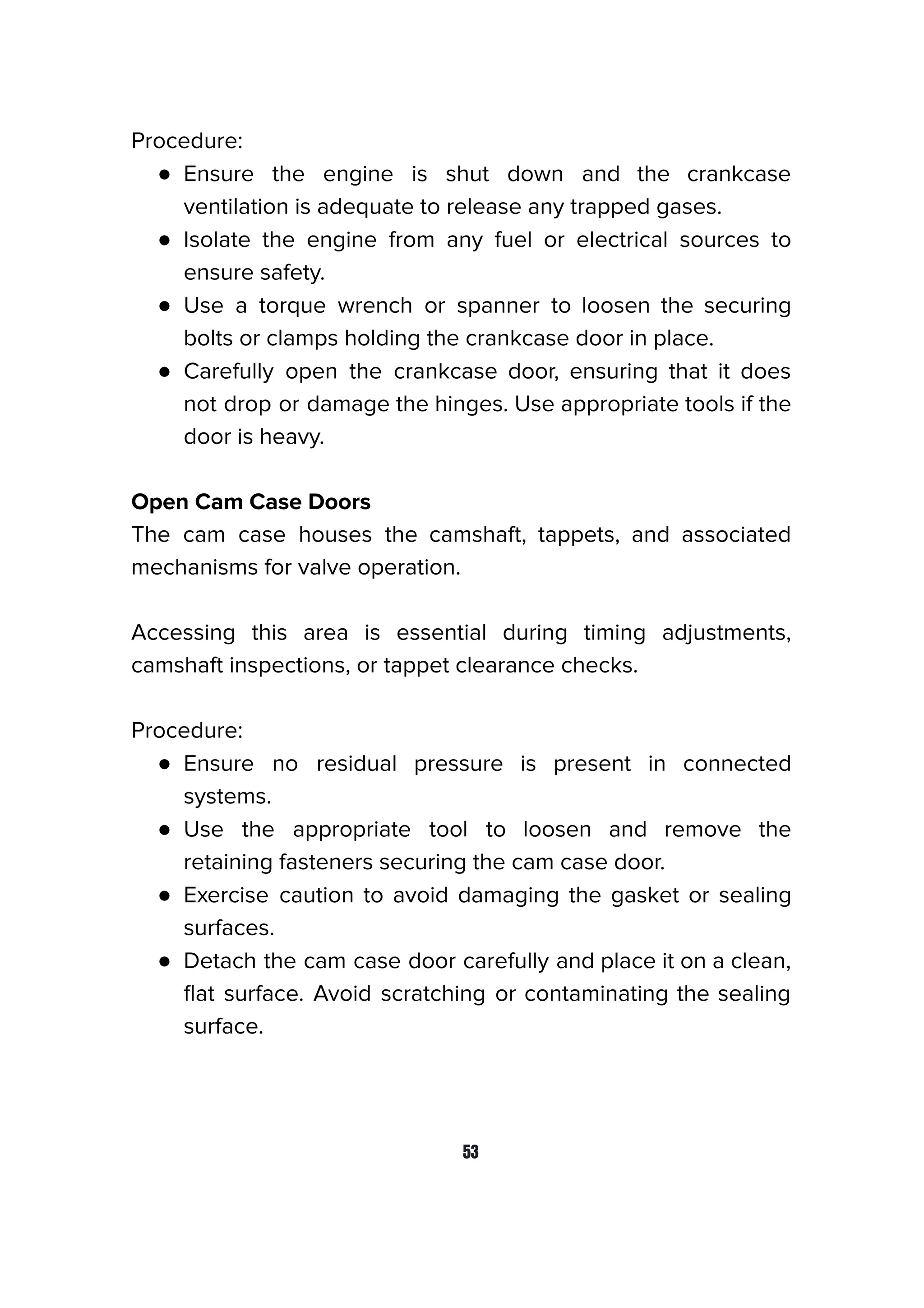 Procedure:
● Ensure the engine is shut down and the crankcase
ventilation is adequate to release any trapped gases.
● Isolate the engine from any fuel or electrical sources to
ensure safety.
● Use a torque wrench or spanner to loosen the securing
bolts or clamps holding the crankcase door in place.
● Carefully open the crankcase door, ensuring that it does
not drop or damage the hinges. Use appropriate tools if the
door is heavy.
Open Cam Case Doors
The cam case houses the camshaft, tappets, and associated
mechanisms for valve operation.
Accessing this area is essential during timing adjustments,
camshaft inspections, or tappet clearance checks.
Procedure:
● Ensure no residual pressure is present in connected
systems.
● Use the appropriate tool to loosen and remove the
retaining fasteners securing the cam case door.
● Exercise caution to avoid damaging the gasket or sealing
surfaces.
● Detach the cam case door carefully and place it on a clean,
ﬂat surface. Avoid scratching or contaminating the sealing
surface.
53
 