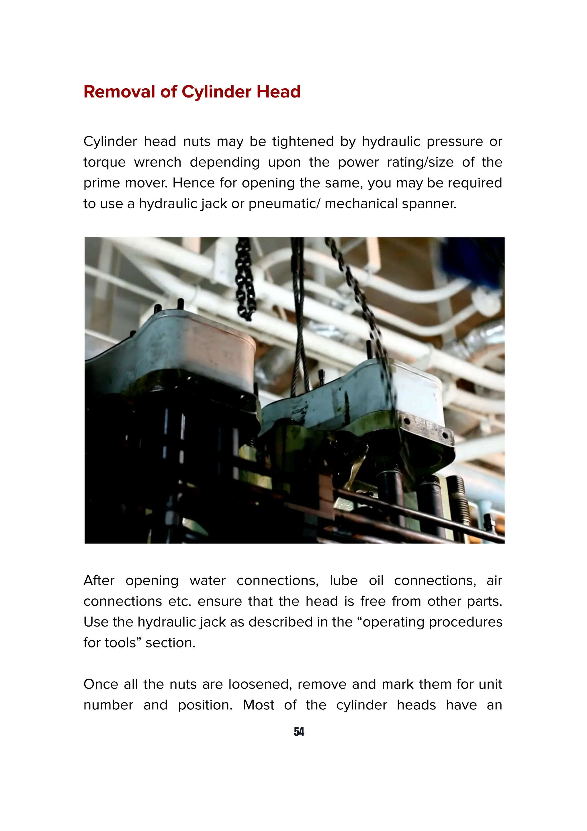 Removal of Cylinder Head
Cylinder head nuts may be tightened by hydraulic pressure or
torque wrench depending upon the power rating/size of the
prime mover. Hence for opening the same, you may be required
to use a hydraulic jack or pneumatic/ mechanical spanner.
After opening water connections, lube oil connections, air
connections etc. ensure that the head is free from other parts.
Use the hydraulic jack as described in the “operating procedures
for tools” section.
Once all the nuts are loosened, remove and mark them for unit
number and position. Most of the cylinder heads have an
54
 