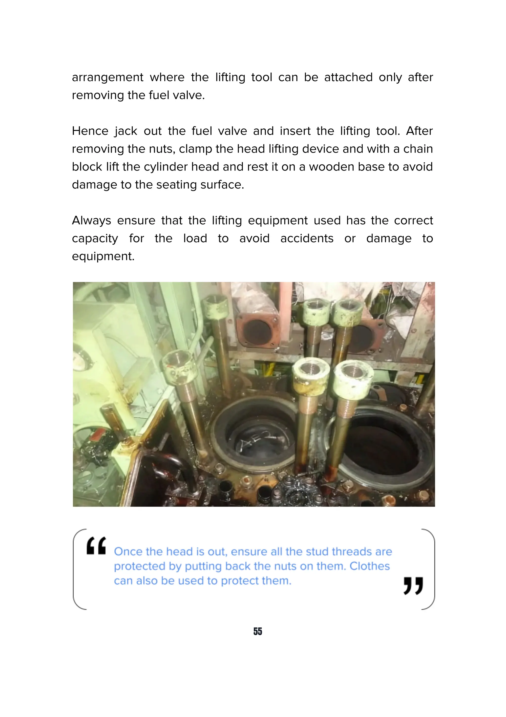 arrangement where the lifting tool can be attached only after
removing the fuel valve.
Hence jack out the fuel valve and insert the lifting tool. After
removing the nuts, clamp the head lifting device and with a chain
block lift the cylinder head and rest it on a wooden base to avoid
damage to the seating surface.
Always ensure that the lifting equipment used has the correct
capacity for the load to avoid accidents or damage to
equipment.
55
 
