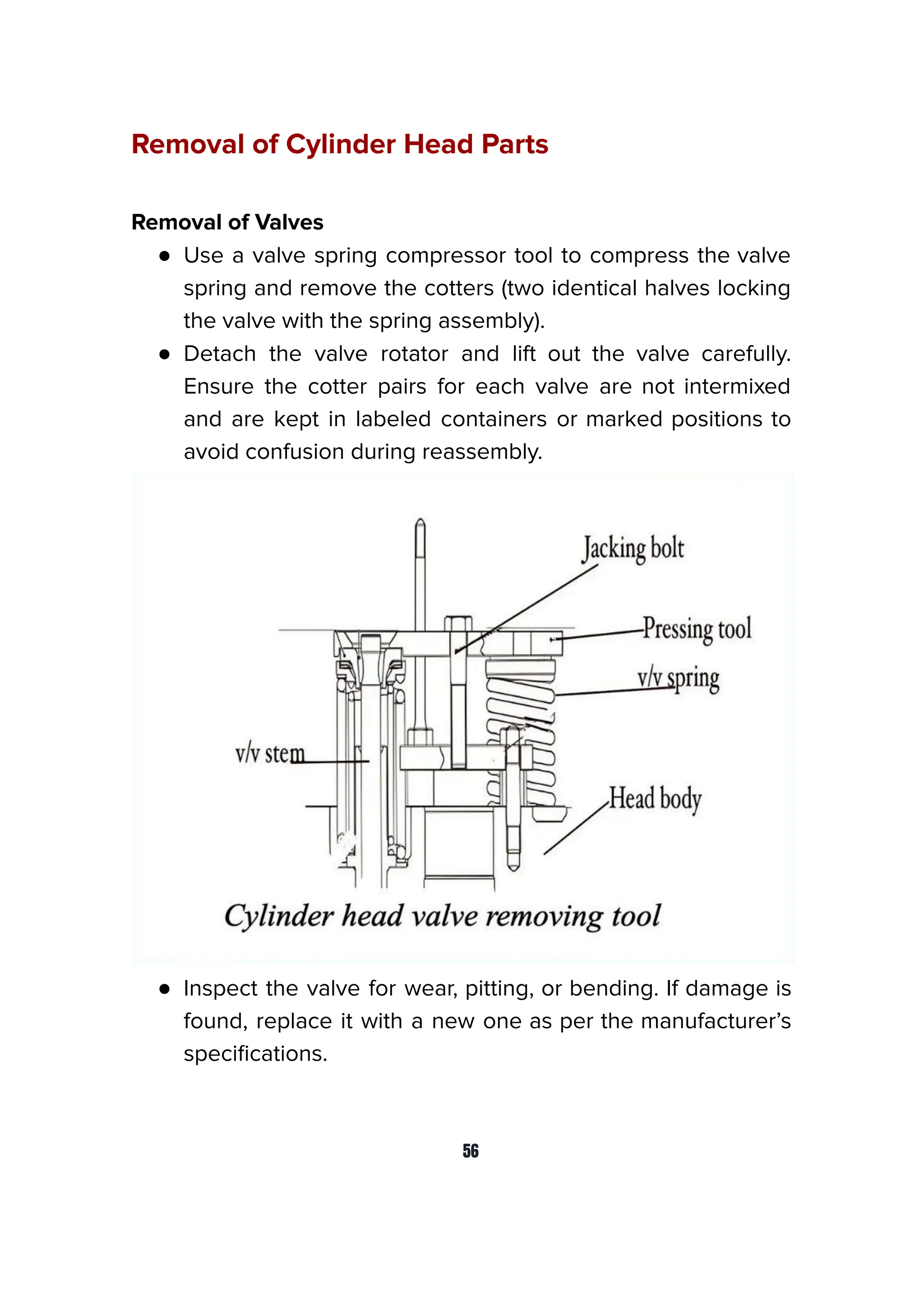 Removal of Cylinder Head Parts
Removal of Valves
● Use a valve spring compressor tool to compress the valve
spring and remove the cotters (two identical halves locking
the valve with the spring assembly).
● Detach the valve rotator and lift out the valve carefully.
Ensure the cotter pairs for each valve are not intermixed
and are kept in labeled containers or marked positions to
avoid confusion during reassembly.
● Inspect the valve for wear, pitting, or bending. If damage is
found, replace it with a new one as per the manufacturer’s
speciﬁcations.
56
 