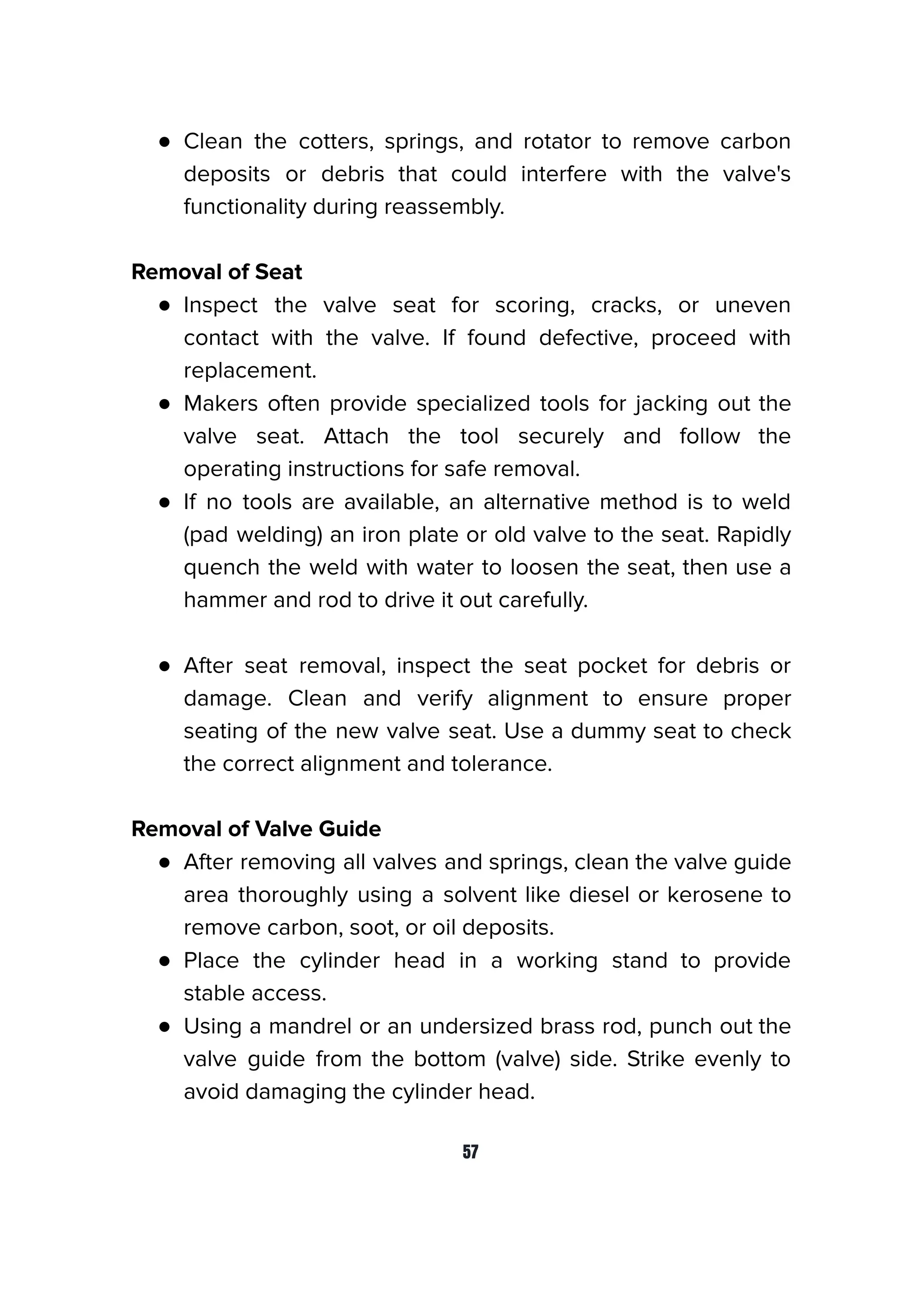 ● Clean the cotters, springs, and rotator to remove carbon
deposits or debris that could interfere with the valve's
functionality during reassembly.
Removal of Seat
● Inspect the valve seat for scoring, cracks, or uneven
contact with the valve. If found defective, proceed with
replacement.
● Makers often provide specialized tools for jacking out the
valve seat. Attach the tool securely and follow the
operating instructions for safe removal.
● If no tools are available, an alternative method is to weld
(pad welding) an iron plate or old valve to the seat. Rapidly
quench the weld with water to loosen the seat, then use a
hammer and rod to drive it out carefully.
● After seat removal, inspect the seat pocket for debris or
damage. Clean and verify alignment to ensure proper
seating of the new valve seat. Use a dummy seat to check
the correct alignment and tolerance.
Removal of Valve Guide
● After removing all valves and springs, clean the valve guide
area thoroughly using a solvent like diesel or kerosene to
remove carbon, soot, or oil deposits.
● Place the cylinder head in a working stand to provide
stable access.
● Using a mandrel or an undersized brass rod, punch out the
valve guide from the bottom (valve) side. Strike evenly to
avoid damaging the cylinder head.
57
 