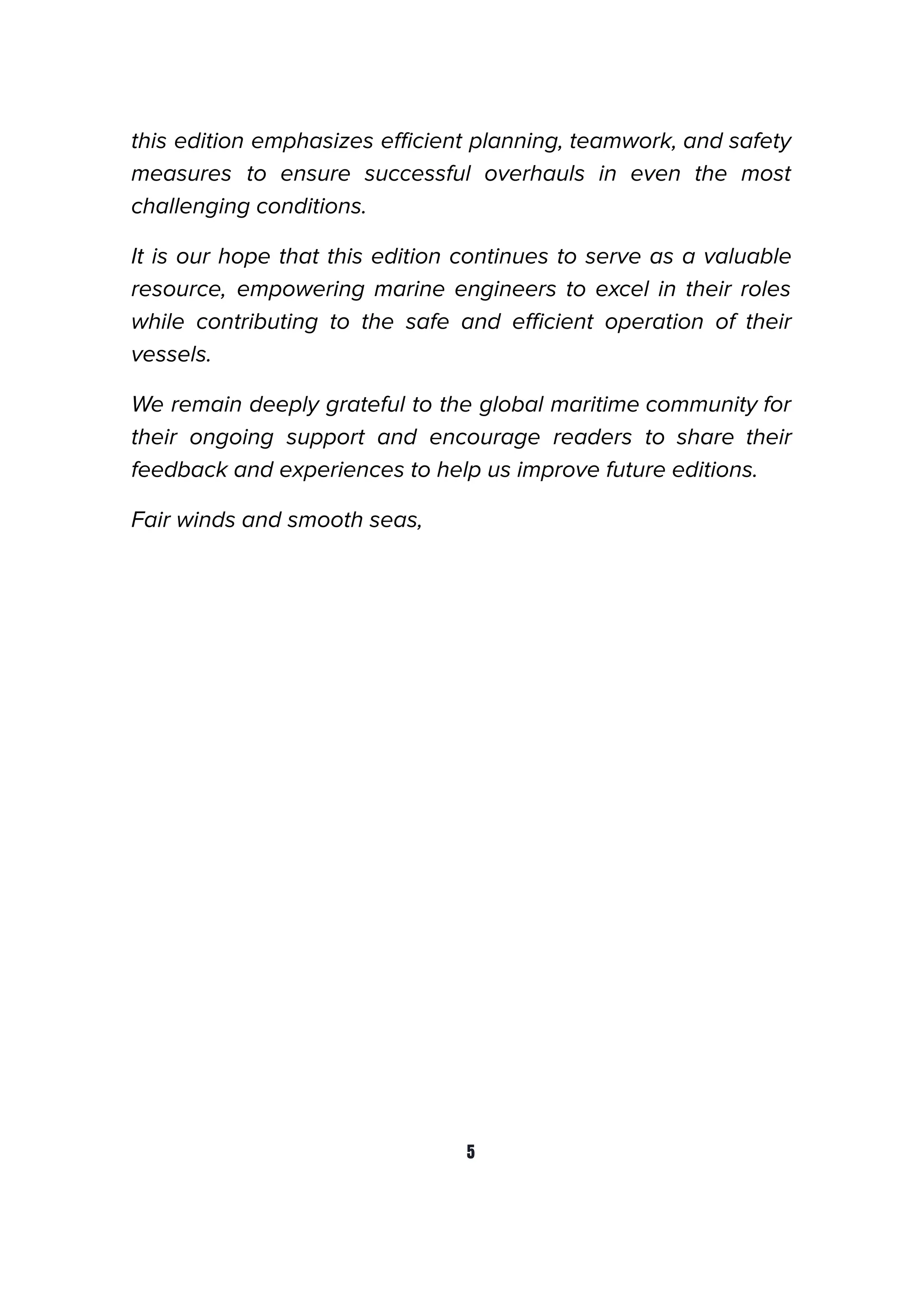 this edition emphasizes eﬃcient planning, teamwork, and safety
measures to ensure successful overhauls in even the most
challenging conditions.
It is our hope that this edition continues to serve as a valuable
resource, empowering marine engineers to excel in their roles
while contributing to the safe and eﬃcient operation of their
vessels.
We remain deeply grateful to the global maritime community for
their ongoing support and encourage readers to share their
feedback and experiences to help us improve future editions.
Fair winds and smooth seas,
5
 