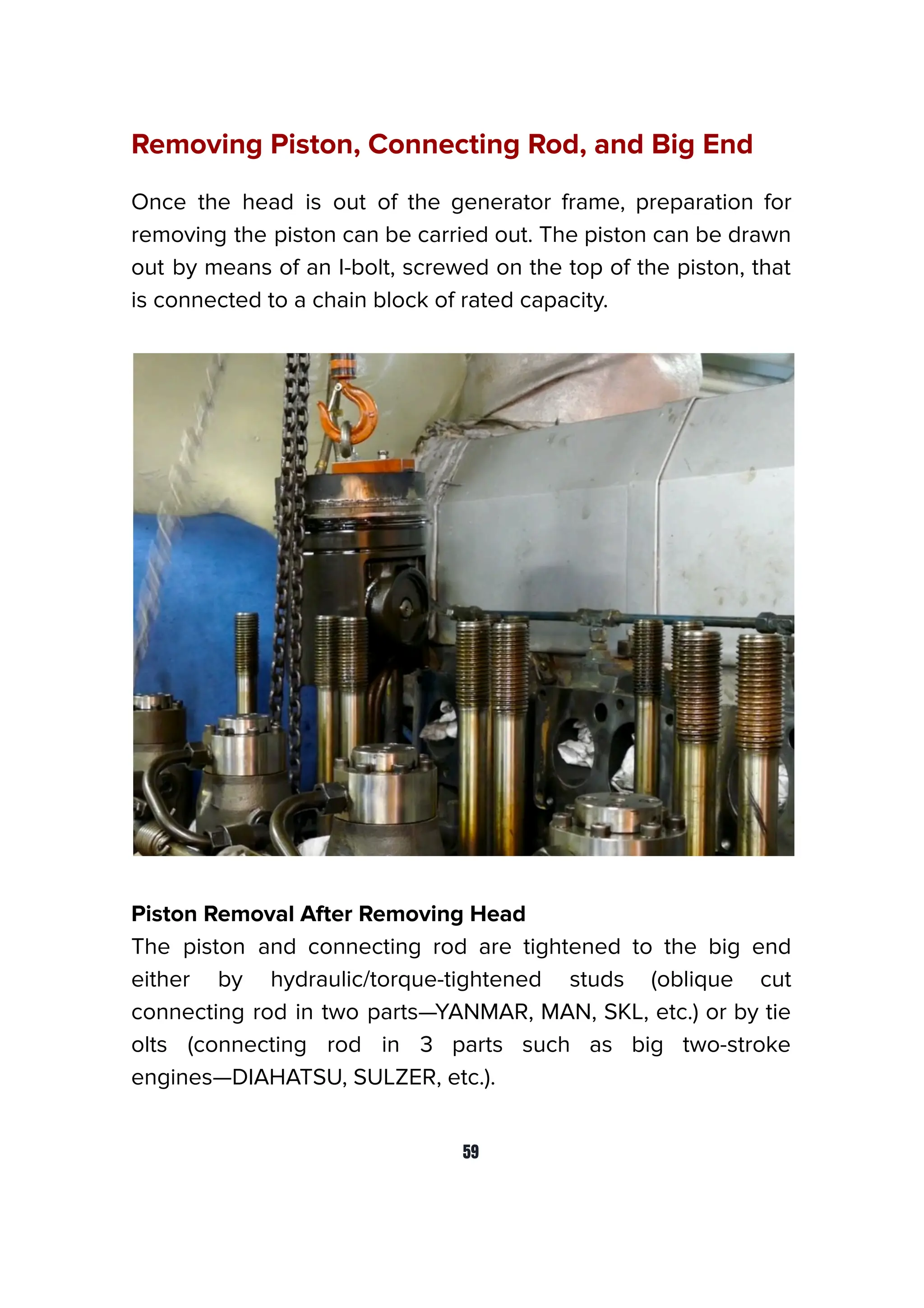 Removing Piston, Connecting Rod, and Big End
Once the head is out of the generator frame, preparation for
removing the piston can be carried out. The piston can be drawn
out by means of an I-bolt, screwed on the top of the piston, that
is connected to a chain block of rated capacity.
Piston Removal After Removing Head
The piston and connecting rod are tightened to the big end
either by hydraulic/torque-tightened studs (oblique cut
connecting rod in two parts—YANMAR, MAN, SKL, etc.) or by tie
olts (connecting rod in 3 parts such as big two-stroke
engines—DIAHATSU, SULZER, etc.).
59
 