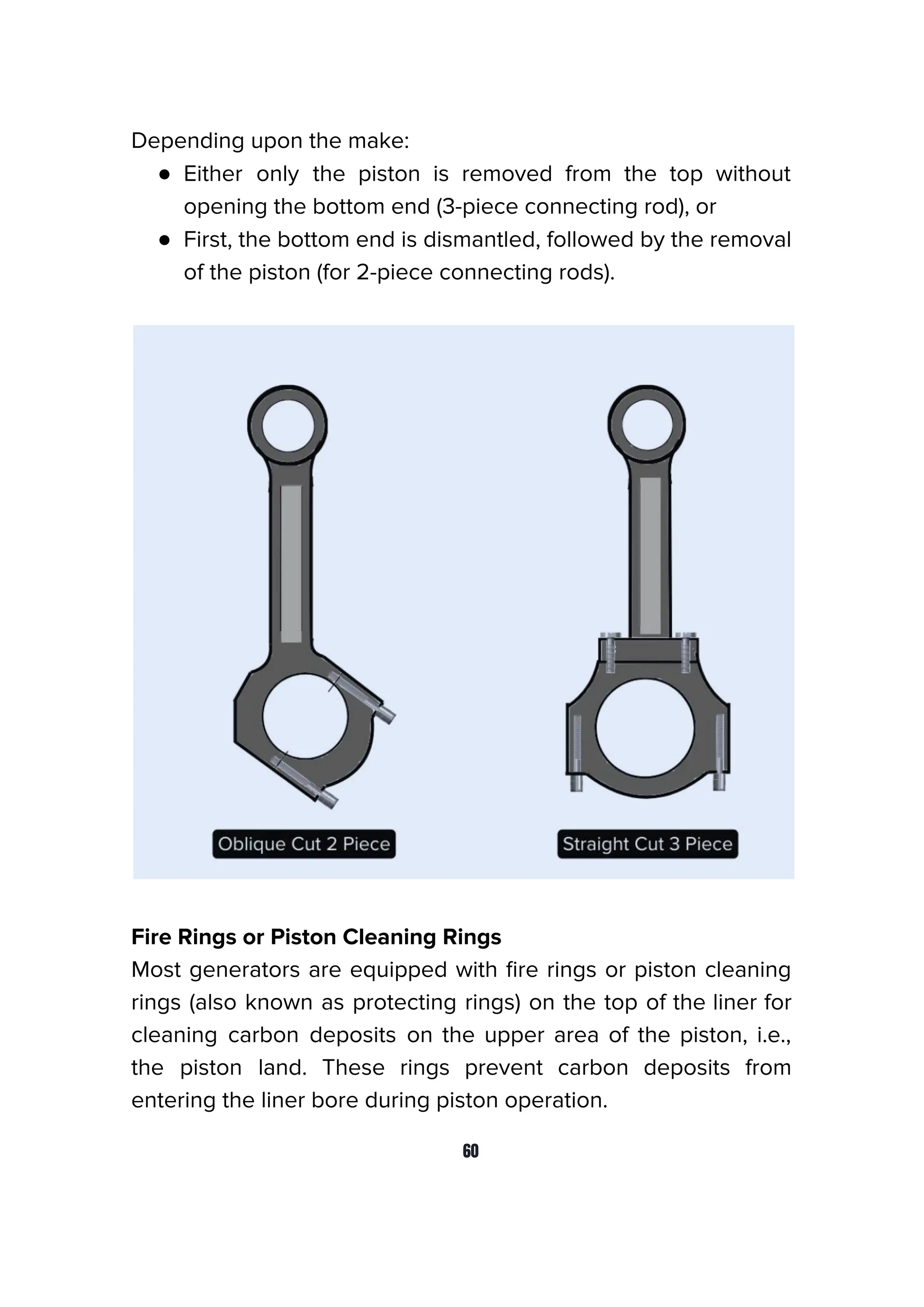 Depending upon the make:
● Either only the piston is removed from the top without
opening the bottom end (3-piece connecting rod), or
● First, the bottom end is dismantled, followed by the removal
of the piston (for 2-piece connecting rods).
Fire Rings or Piston Cleaning Rings
Most generators are equipped with ﬁre rings or piston cleaning
rings (also known as protecting rings) on the top of the liner for
cleaning carbon deposits on the upper area of the piston, i.e.,
the piston land. These rings prevent carbon deposits from
entering the liner bore during piston operation.
60
 