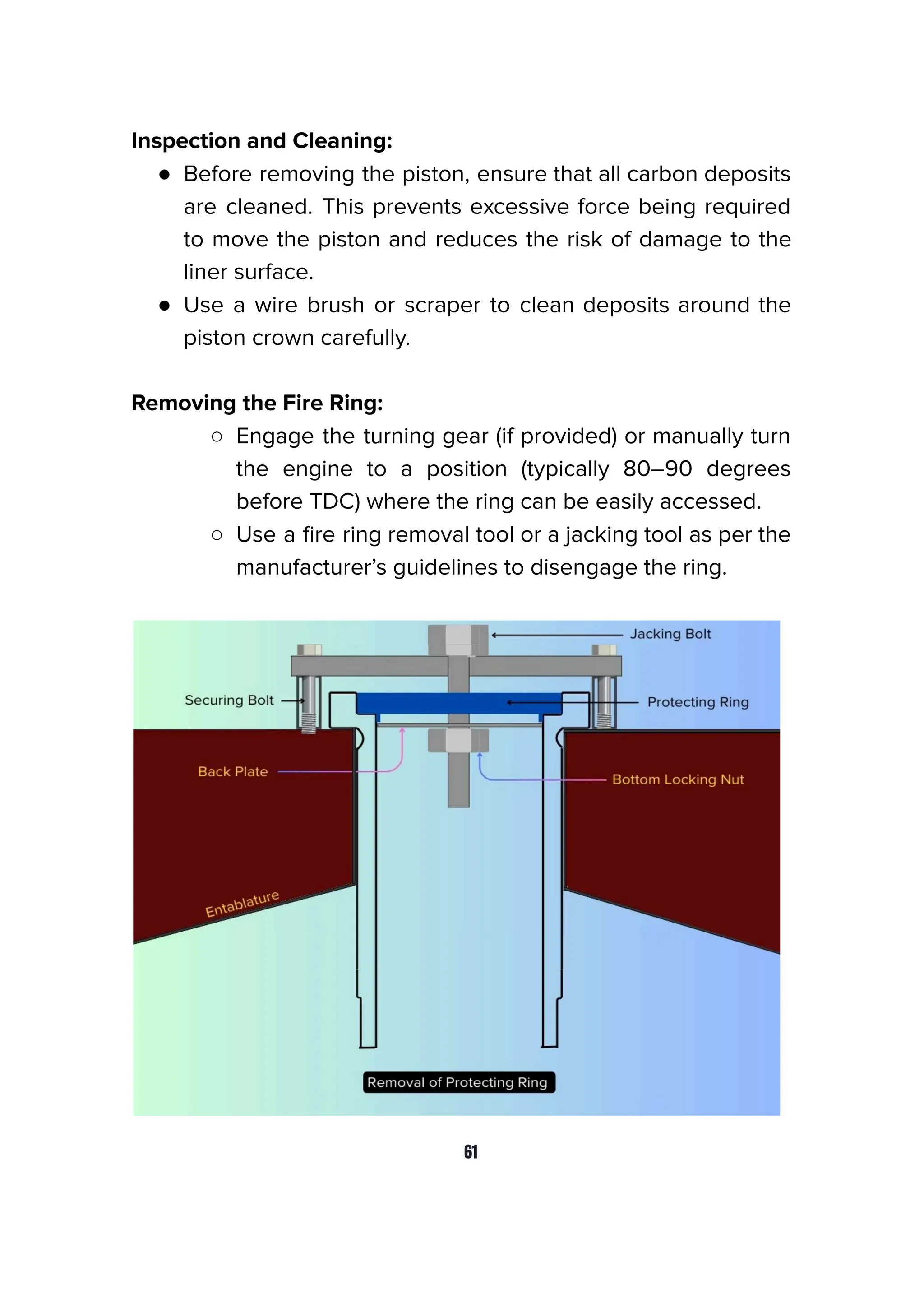 Inspection and Cleaning:
● Before removing the piston, ensure that all carbon deposits
are cleaned. This prevents excessive force being required
to move the piston and reduces the risk of damage to the
liner surface.
● Use a wire brush or scraper to clean deposits around the
piston crown carefully.
Removing the Fire Ring:
○ Engage the turning gear (if provided) or manually turn
the engine to a position (typically 80–90 degrees
before TDC) where the ring can be easily accessed.
○ Use a ﬁre ring removal tool or a jacking tool as per the
manufacturer’s guidelines to disengage the ring.
61
 