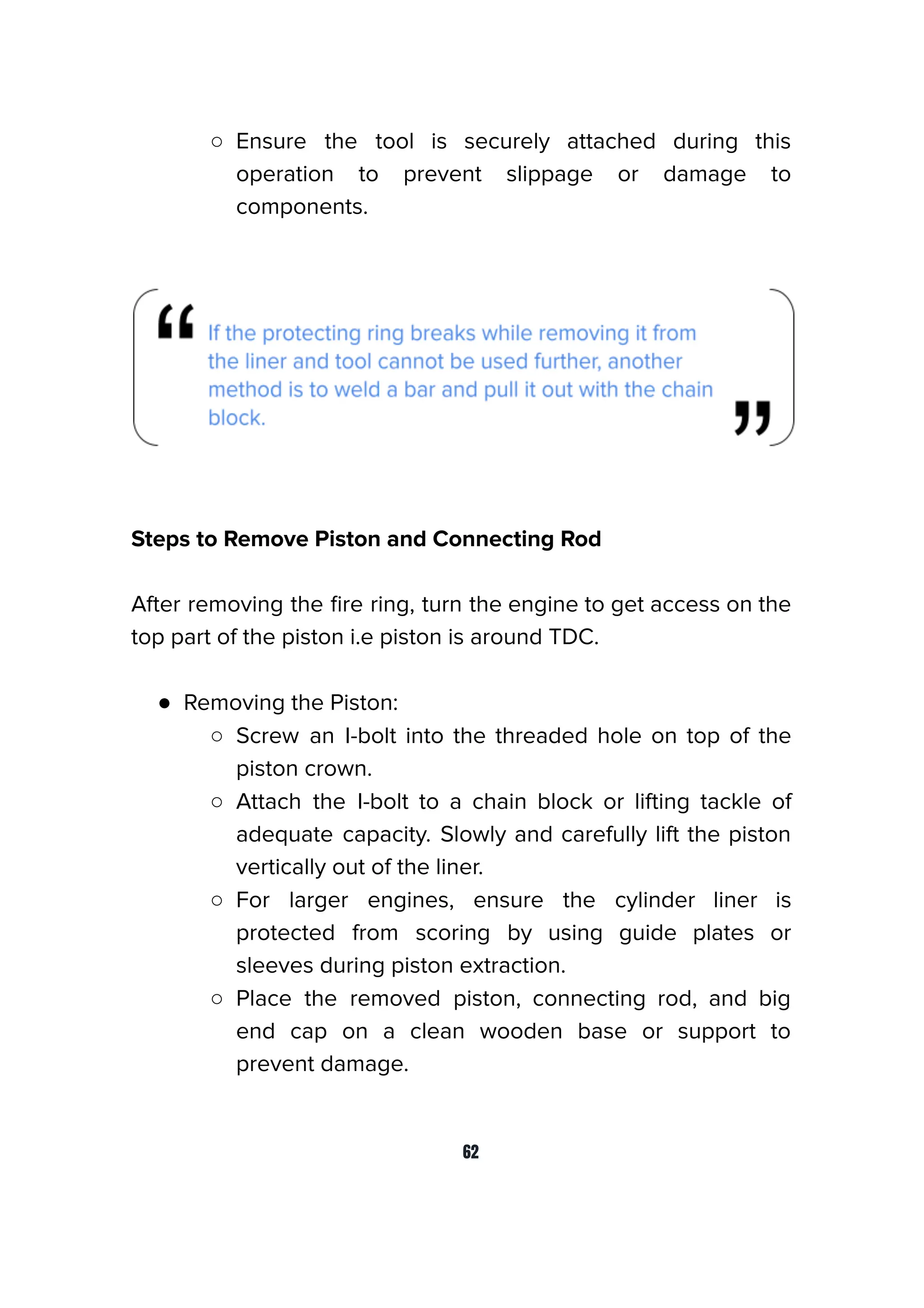 ○ Ensure the tool is securely attached during this
operation to prevent slippage or damage to
components.
Steps to Remove Piston and Connecting Rod
After removing the ﬁre ring, turn the engine to get access on the
top part of the piston i.e piston is around TDC.
● Removing the Piston:
○ Screw an I-bolt into the threaded hole on top of the
piston crown.
○ Attach the I-bolt to a chain block or lifting tackle of
adequate capacity. Slowly and carefully lift the piston
vertically out of the liner.
○ For larger engines, ensure the cylinder liner is
protected from scoring by using guide plates or
sleeves during piston extraction.
○ Place the removed piston, connecting rod, and big
end cap on a clean wooden base or support to
prevent damage.
62
 