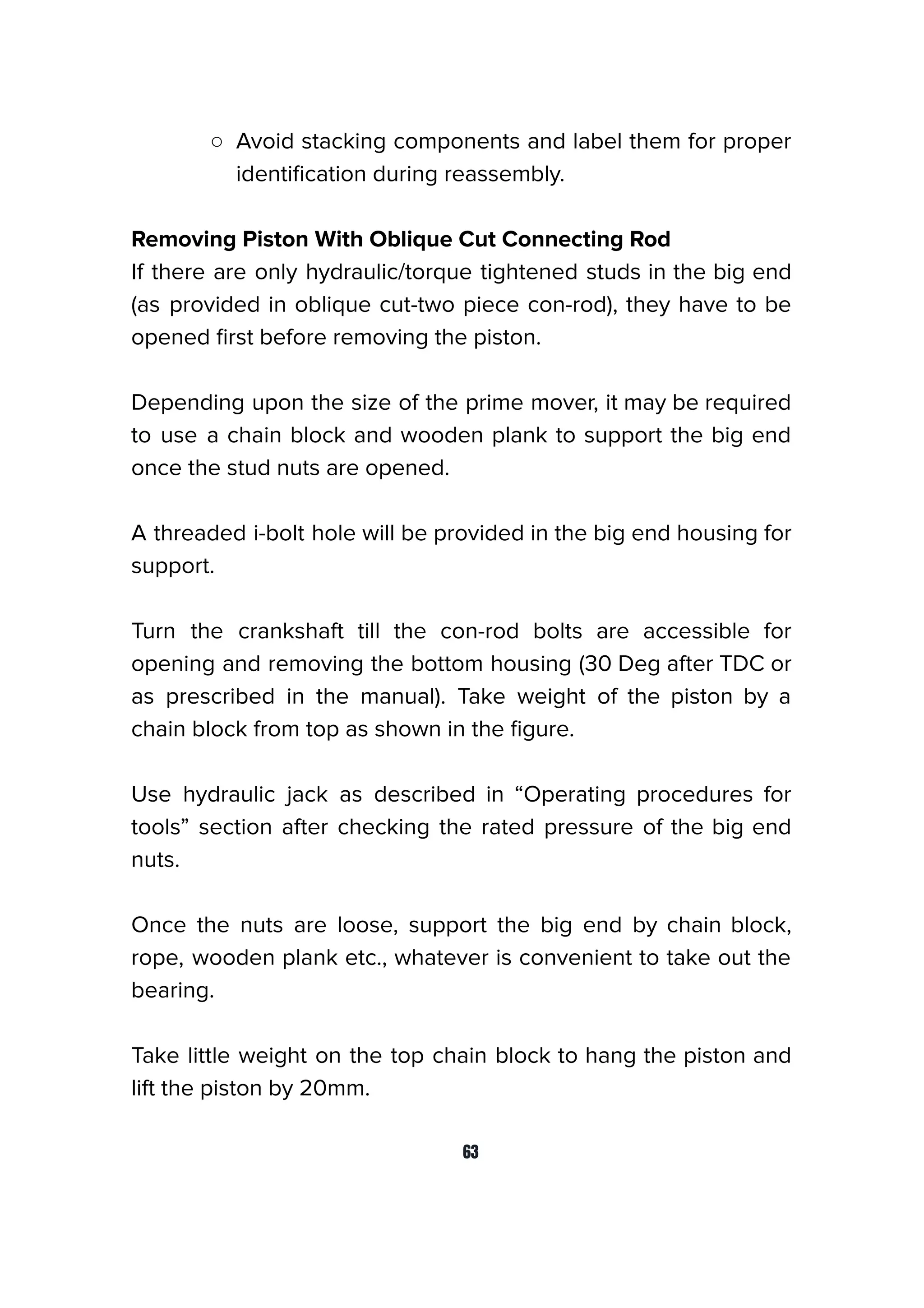 ○ Avoid stacking components and label them for proper
identiﬁcation during reassembly.
Removing Piston With Oblique Cut Connecting Rod
If there are only hydraulic/torque tightened studs in the big end
(as provided in oblique cut-two piece con-rod), they have to be
opened ﬁrst before removing the piston.
Depending upon the size of the prime mover, it may be required
to use a chain block and wooden plank to support the big end
once the stud nuts are opened.
A threaded i-bolt hole will be provided in the big end housing for
support.
Turn the crankshaft till the con-rod bolts are accessible for
opening and removing the bottom housing (30 Deg after TDC or
as prescribed in the manual). Take weight of the piston by a
chain block from top as shown in the ﬁgure.
Use hydraulic jack as described in “Operating procedures for
tools” section after checking the rated pressure of the big end
nuts.
Once the nuts are loose, support the big end by chain block,
rope, wooden plank etc., whatever is convenient to take out the
bearing.
Take little weight on the top chain block to hang the piston and
lift the piston by 20mm.
63
 