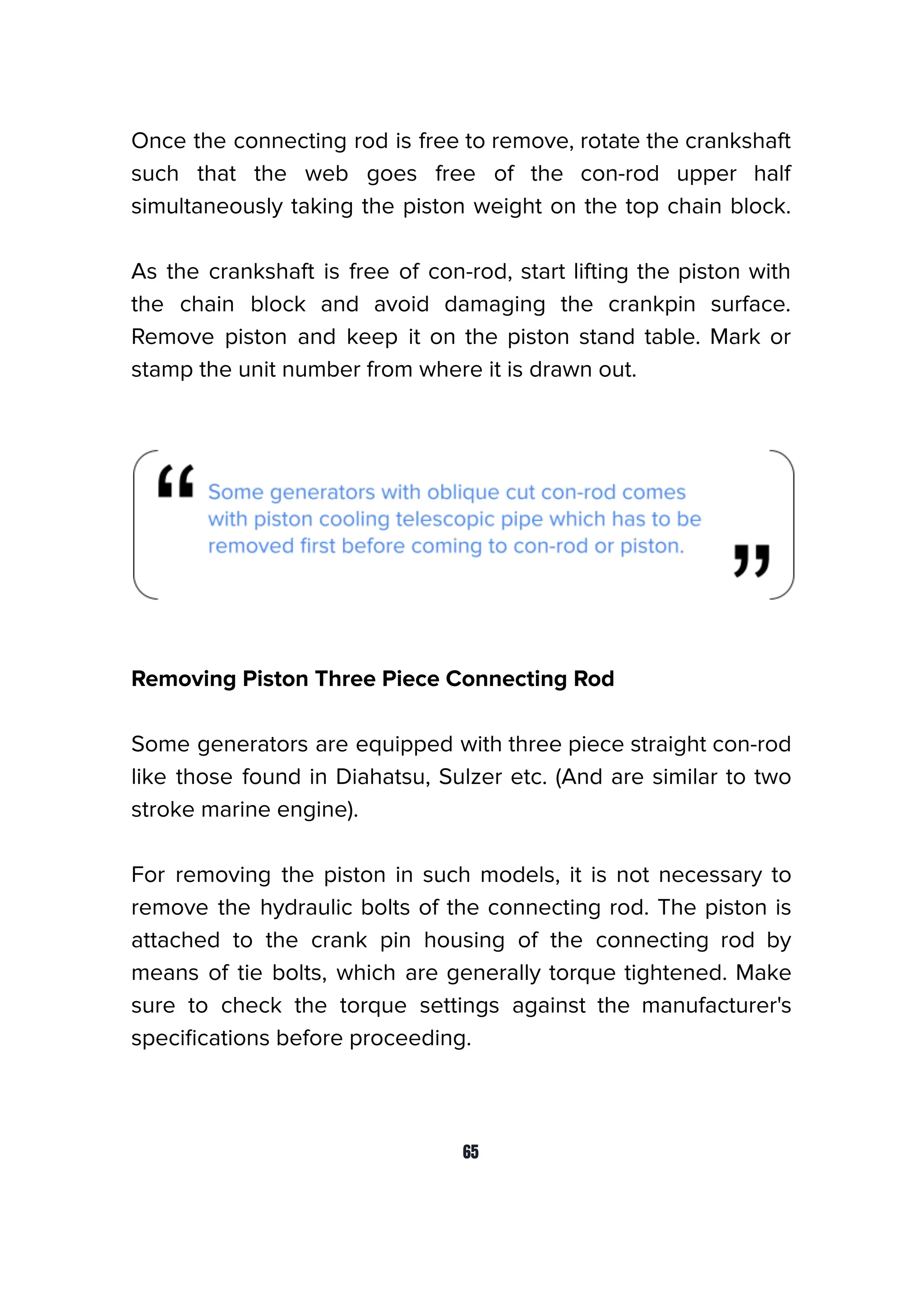 Once the connecting rod is free to remove, rotate the crankshaft
such that the web goes free of the con-rod upper half
simultaneously taking the piston weight on the top chain block.
As the crankshaft is free of con-rod, start lifting the piston with
the chain block and avoid damaging the crankpin surface.
Remove piston and keep it on the piston stand table. Mark or
stamp the unit number from where it is drawn out.
Removing Piston Three Piece Connecting Rod
Some generators are equipped with three piece straight con-rod
like those found in Diahatsu, Sulzer etc. (And are similar to two
stroke marine engine).
For removing the piston in such models, it is not necessary to
remove the hydraulic bolts of the connecting rod. The piston is
attached to the crank pin housing of the connecting rod by
means of tie bolts, which are generally torque tightened. Make
sure to check the torque settings against the manufacturer's
speciﬁcations before proceeding.
65
 