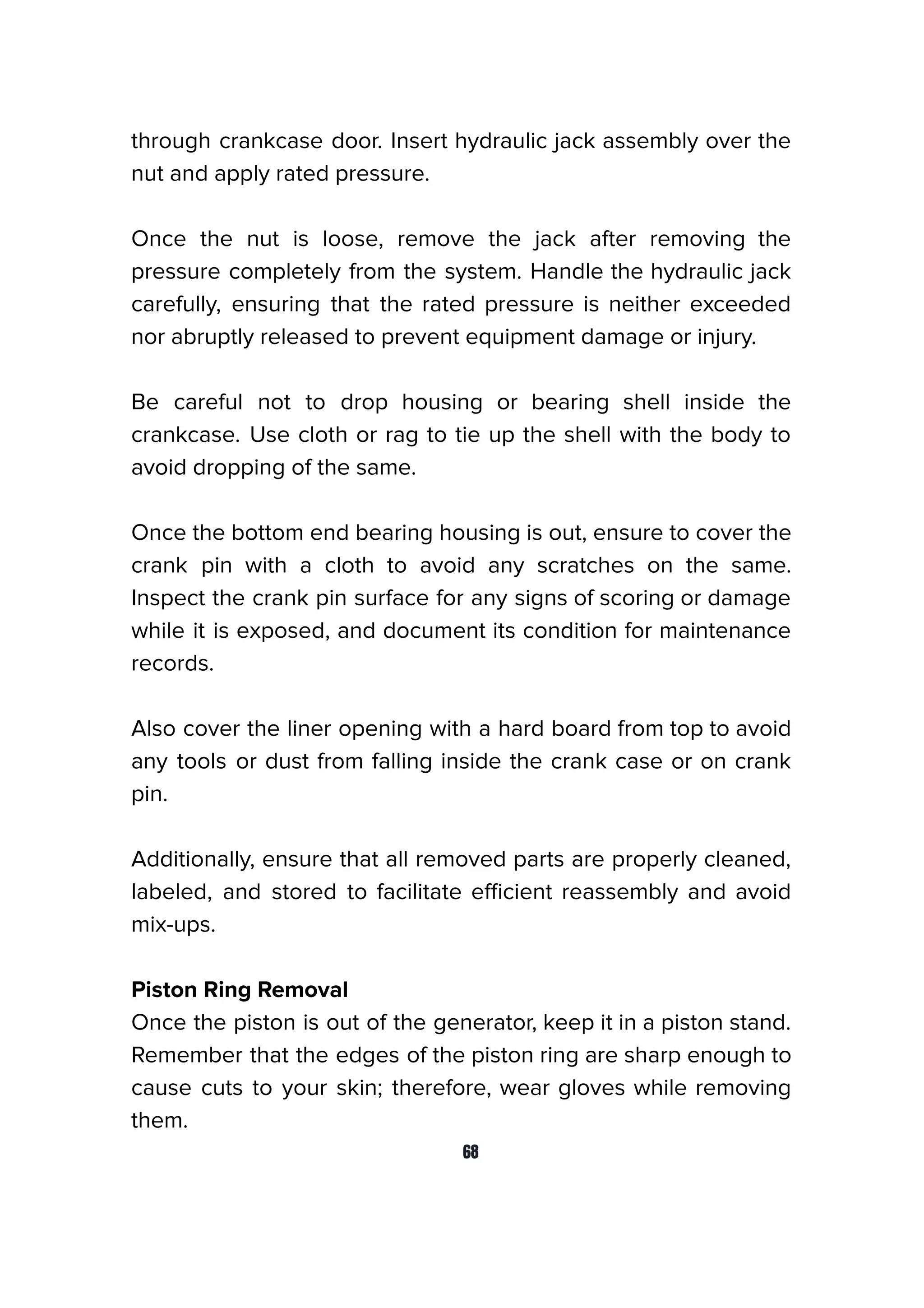 through crankcase door. Insert hydraulic jack assembly over the
nut and apply rated pressure.
Once the nut is loose, remove the jack after removing the
pressure completely from the system. Handle the hydraulic jack
carefully, ensuring that the rated pressure is neither exceeded
nor abruptly released to prevent equipment damage or injury.
Be careful not to drop housing or bearing shell inside the
crankcase. Use cloth or rag to tie up the shell with the body to
avoid dropping of the same.
Once the bottom end bearing housing is out, ensure to cover the
crank pin with a cloth to avoid any scratches on the same.
Inspect the crank pin surface for any signs of scoring or damage
while it is exposed, and document its condition for maintenance
records.
Also cover the liner opening with a hard board from top to avoid
any tools or dust from falling inside the crank case or on crank
pin.
Additionally, ensure that all removed parts are properly cleaned,
labeled, and stored to facilitate eﬃcient reassembly and avoid
mix-ups.
Piston Ring Removal
Once the piston is out of the generator, keep it in a piston stand.
Remember that the edges of the piston ring are sharp enough to
cause cuts to your skin; therefore, wear gloves while removing
them.
68
 