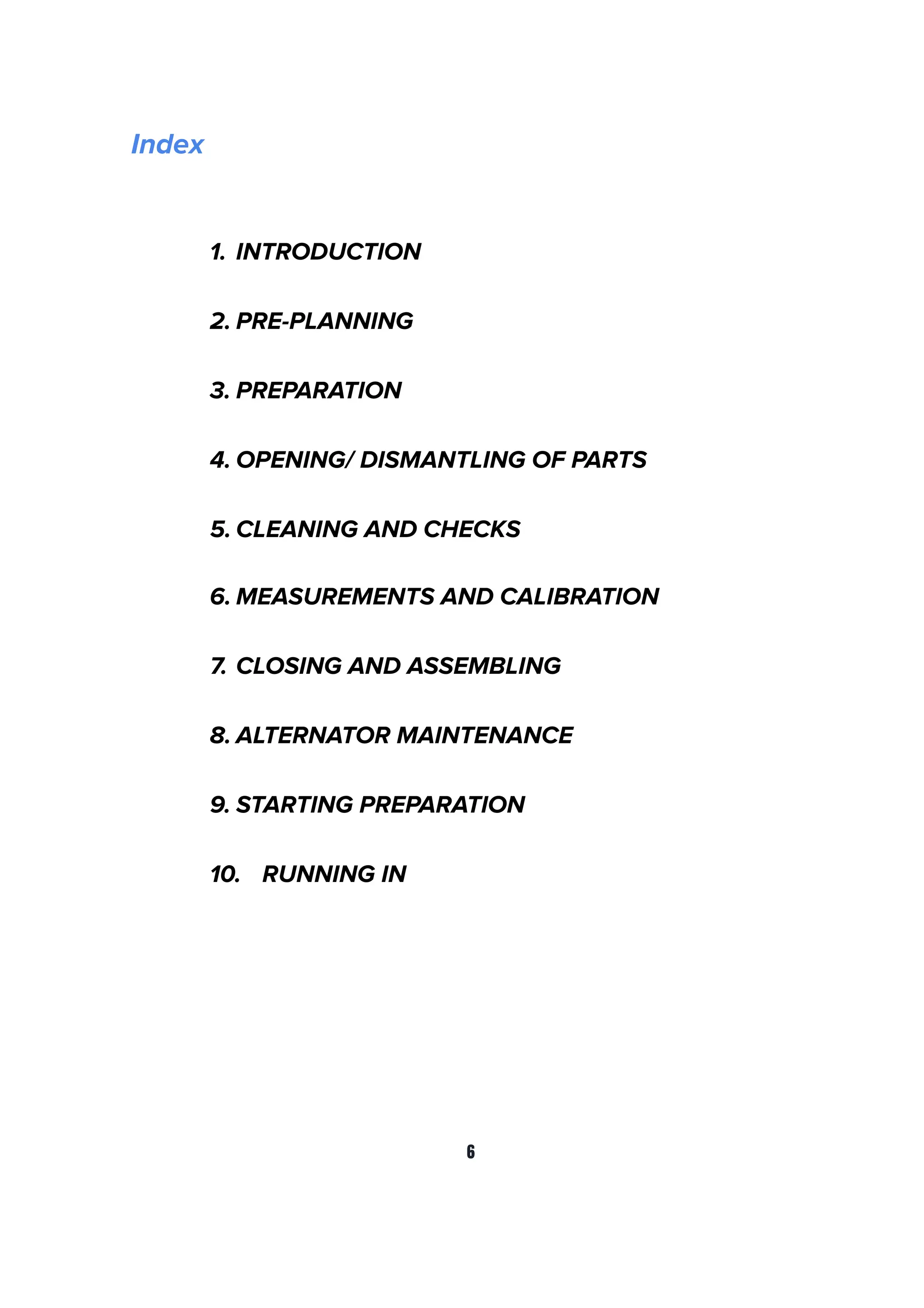Index
1. INTRODUCTION
2. PRE-PLANNING
3. PREPARATION
4. OPENING/ DISMANTLING OF PARTS
5. CLEANING AND CHECKS
6. MEASUREMENTS AND CALIBRATION
7. CLOSING AND ASSEMBLING
8. ALTERNATOR MAINTENANCE
9. STARTING PREPARATION
10. RUNNING IN
6
 