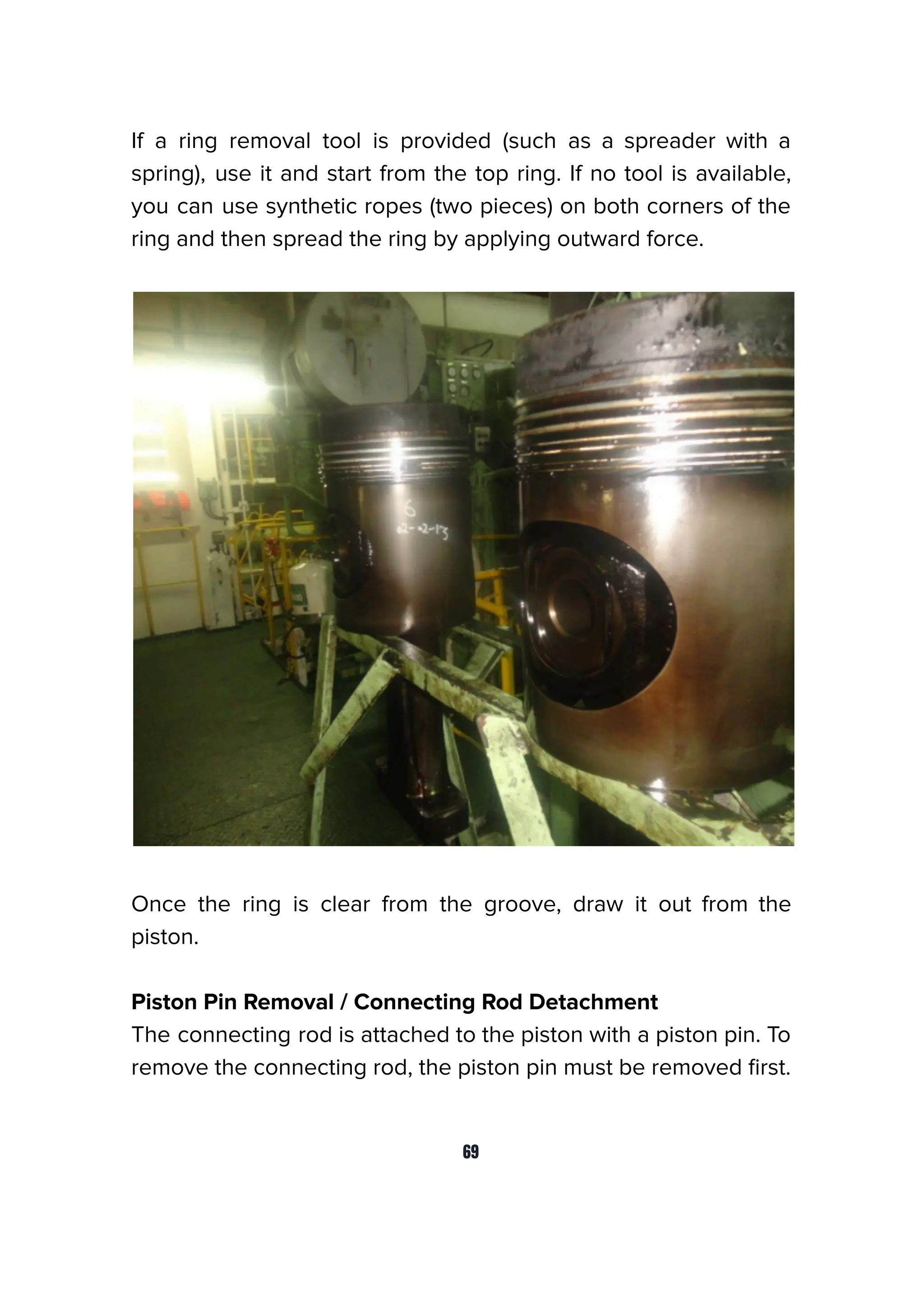 If a ring removal tool is provided (such as a spreader with a
spring), use it and start from the top ring. If no tool is available,
you can use synthetic ropes (two pieces) on both corners of the
ring and then spread the ring by applying outward force.
Once the ring is clear from the groove, draw it out from the
piston.
Piston Pin Removal / Connecting Rod Detachment
The connecting rod is attached to the piston with a piston pin. To
remove the connecting rod, the piston pin must be removed ﬁrst.
69
 