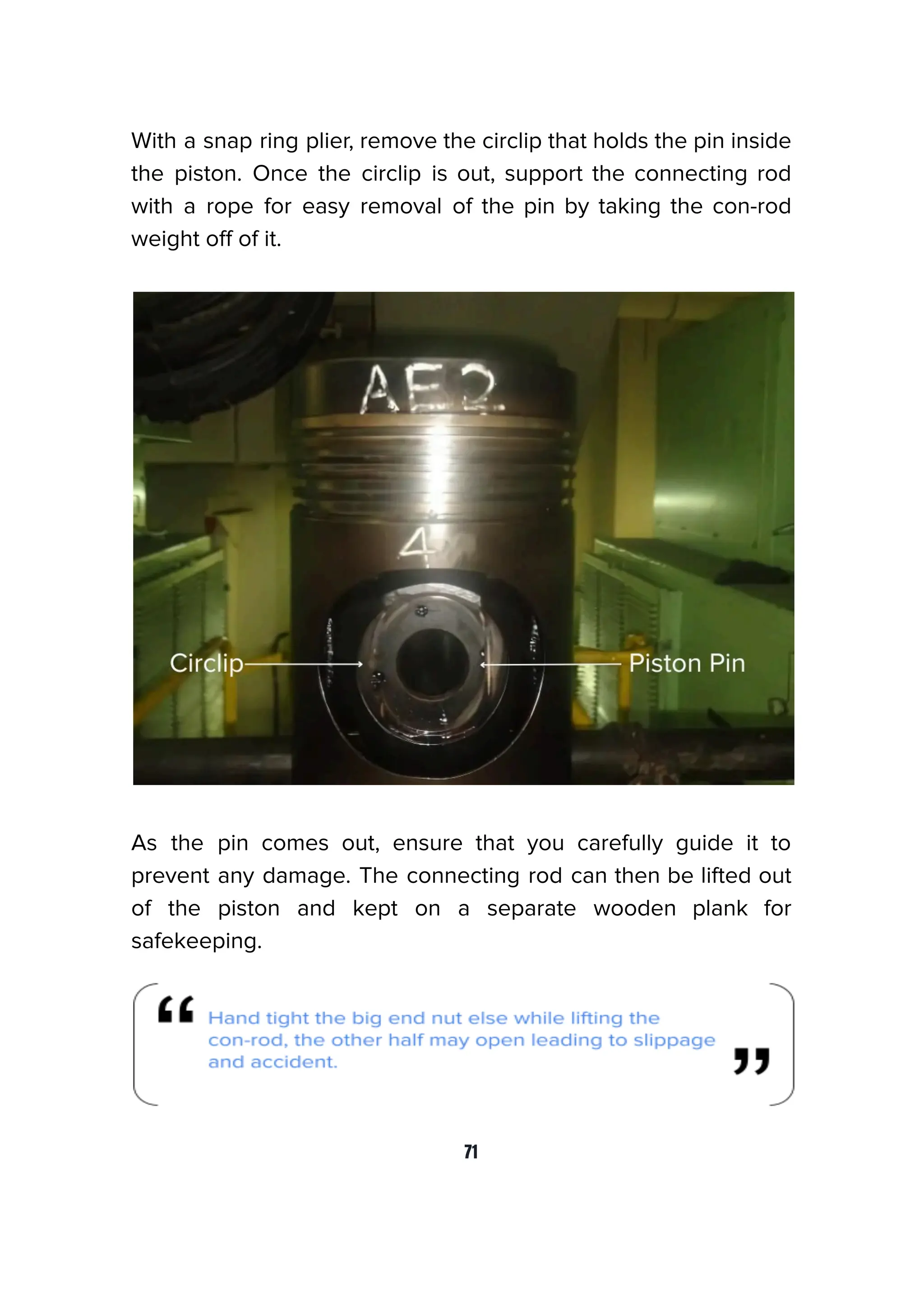 With a snap ring plier, remove the circlip that holds the pin inside
the piston. Once the circlip is out, support the connecting rod
with a rope for easy removal of the pin by taking the con-rod
weight oﬀ of it.
As the pin comes out, ensure that you carefully guide it to
prevent any damage. The connecting rod can then be lifted out
of the piston and kept on a separate wooden plank for
safekeeping.
71
 