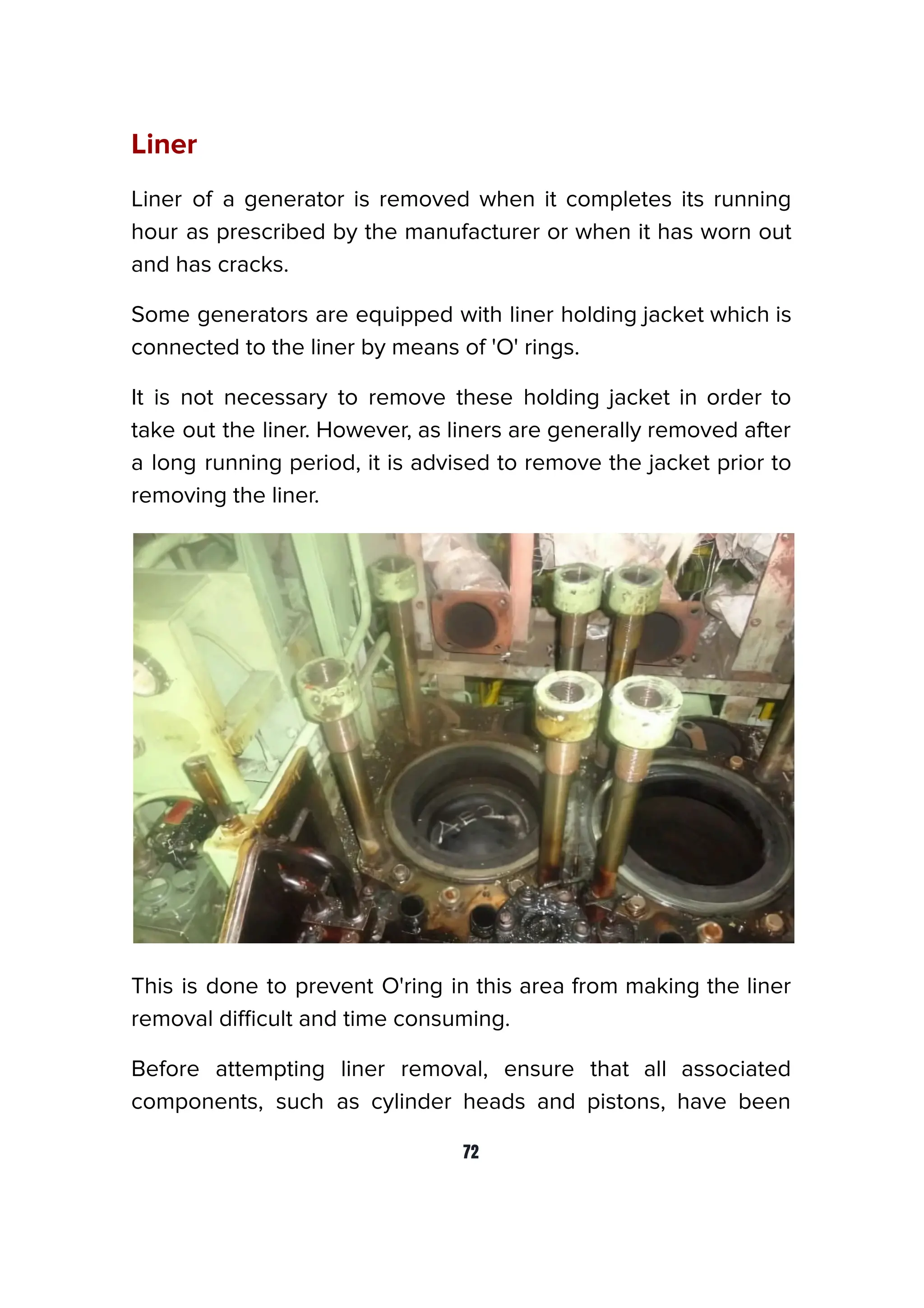 Liner
Liner of a generator is removed when it completes its running
hour as prescribed by the manufacturer or when it has worn out
and has cracks.
Some generators are equipped with liner holding jacket which is
connected to the liner by means of 'O' rings.
It is not necessary to remove these holding jacket in order to
take out the liner. However, as liners are generally removed after
a long running period, it is advised to remove the jacket prior to
removing the liner.
This is done to prevent O'ring in this area from making the liner
removal diﬃcult and time consuming.
Before attempting liner removal, ensure that all associated
components, such as cylinder heads and pistons, have been
72
 