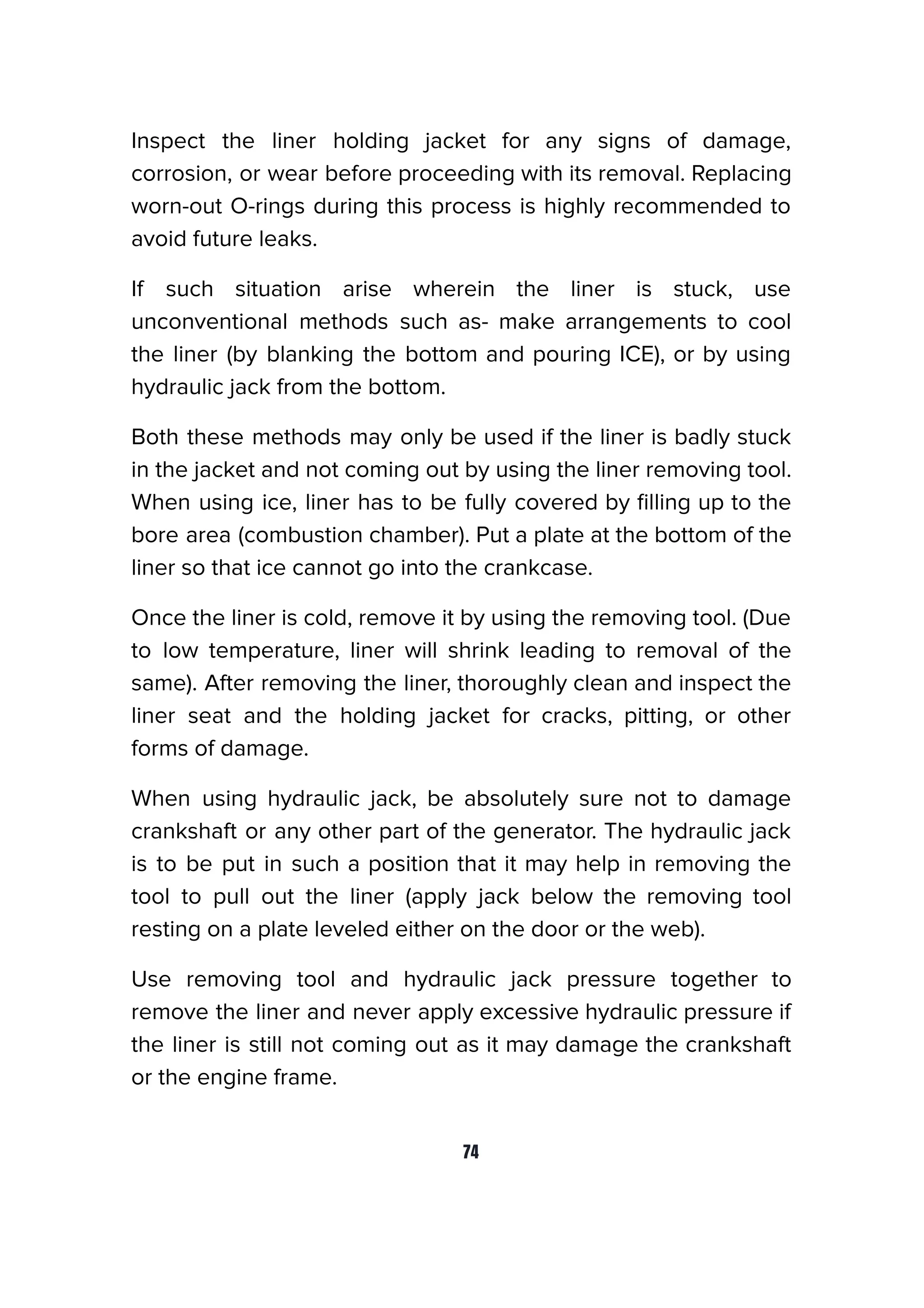 Inspect the liner holding jacket for any signs of damage,
corrosion, or wear before proceeding with its removal. Replacing
worn-out O-rings during this process is highly recommended to
avoid future leaks.
If such situation arise wherein the liner is stuck, use
unconventional methods such as- make arrangements to cool
the liner (by blanking the bottom and pouring ICE), or by using
hydraulic jack from the bottom.
Both these methods may only be used if the liner is badly stuck
in the jacket and not coming out by using the liner removing tool.
When using ice, liner has to be fully covered by ﬁlling up to the
bore area (combustion chamber). Put a plate at the bottom of the
liner so that ice cannot go into the crankcase.
Once the liner is cold, remove it by using the removing tool. (Due
to low temperature, liner will shrink leading to removal of the
same). After removing the liner, thoroughly clean and inspect the
liner seat and the holding jacket for cracks, pitting, or other
forms of damage.
When using hydraulic jack, be absolutely sure not to damage
crankshaft or any other part of the generator. The hydraulic jack
is to be put in such a position that it may help in removing the
tool to pull out the liner (apply jack below the removing tool
resting on a plate leveled either on the door or the web).
Use removing tool and hydraulic jack pressure together to
remove the liner and never apply excessive hydraulic pressure if
the liner is still not coming out as it may damage the crankshaft
or the engine frame.
74
 