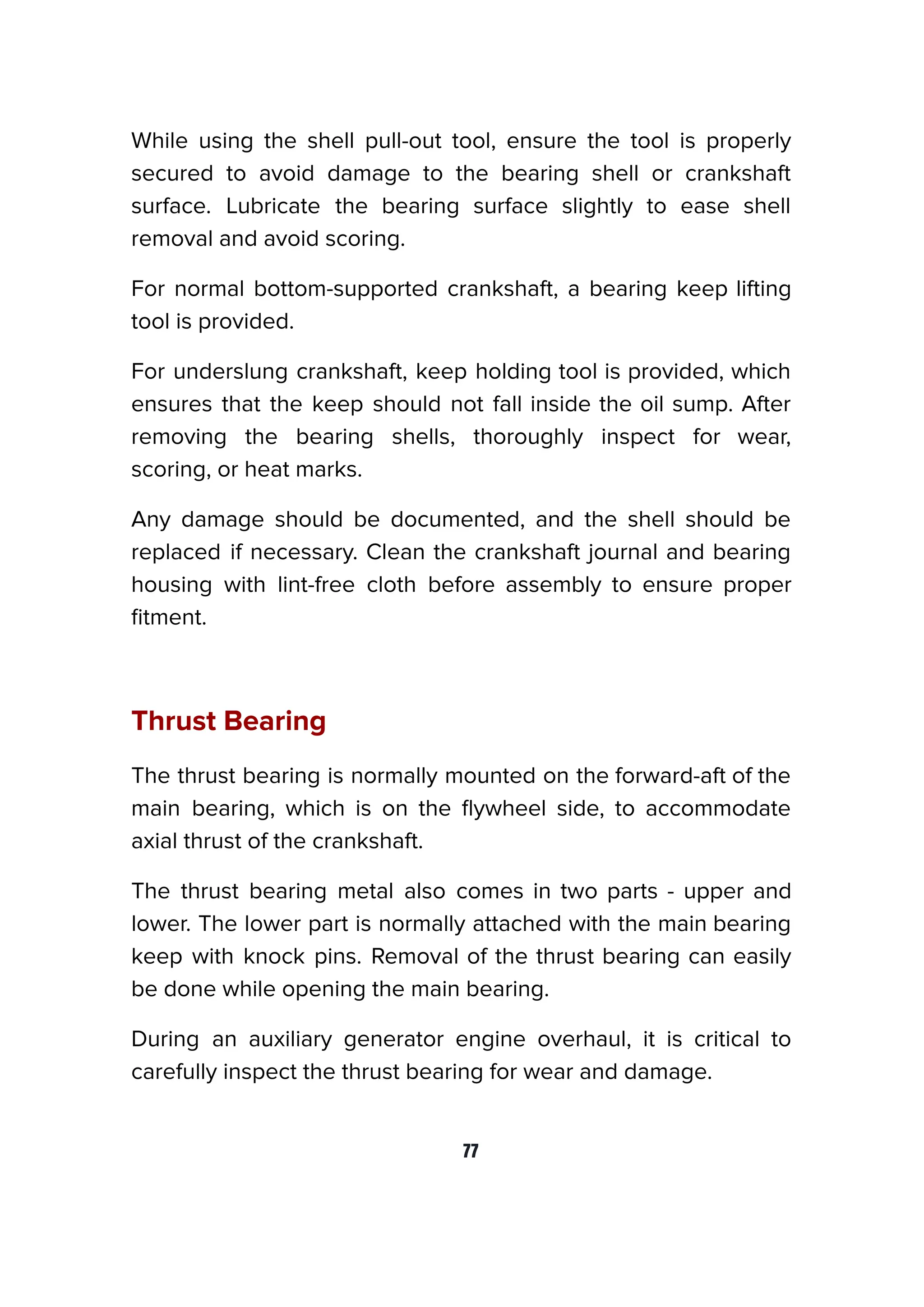 While using the shell pull-out tool, ensure the tool is properly
secured to avoid damage to the bearing shell or crankshaft
surface. Lubricate the bearing surface slightly to ease shell
removal and avoid scoring.
For normal bottom-supported crankshaft, a bearing keep lifting
tool is provided.
For underslung crankshaft, keep holding tool is provided, which
ensures that the keep should not fall inside the oil sump. After
removing the bearing shells, thoroughly inspect for wear,
scoring, or heat marks.
Any damage should be documented, and the shell should be
replaced if necessary. Clean the crankshaft journal and bearing
housing with lint-free cloth before assembly to ensure proper
ﬁtment.
Thrust Bearing
The thrust bearing is normally mounted on the forward-aft of the
main bearing, which is on the ﬂywheel side, to accommodate
axial thrust of the crankshaft.
The thrust bearing metal also comes in two parts - upper and
lower. The lower part is normally attached with the main bearing
keep with knock pins. Removal of the thrust bearing can easily
be done while opening the main bearing.
During an auxiliary generator engine overhaul, it is critical to
carefully inspect the thrust bearing for wear and damage.
77
 