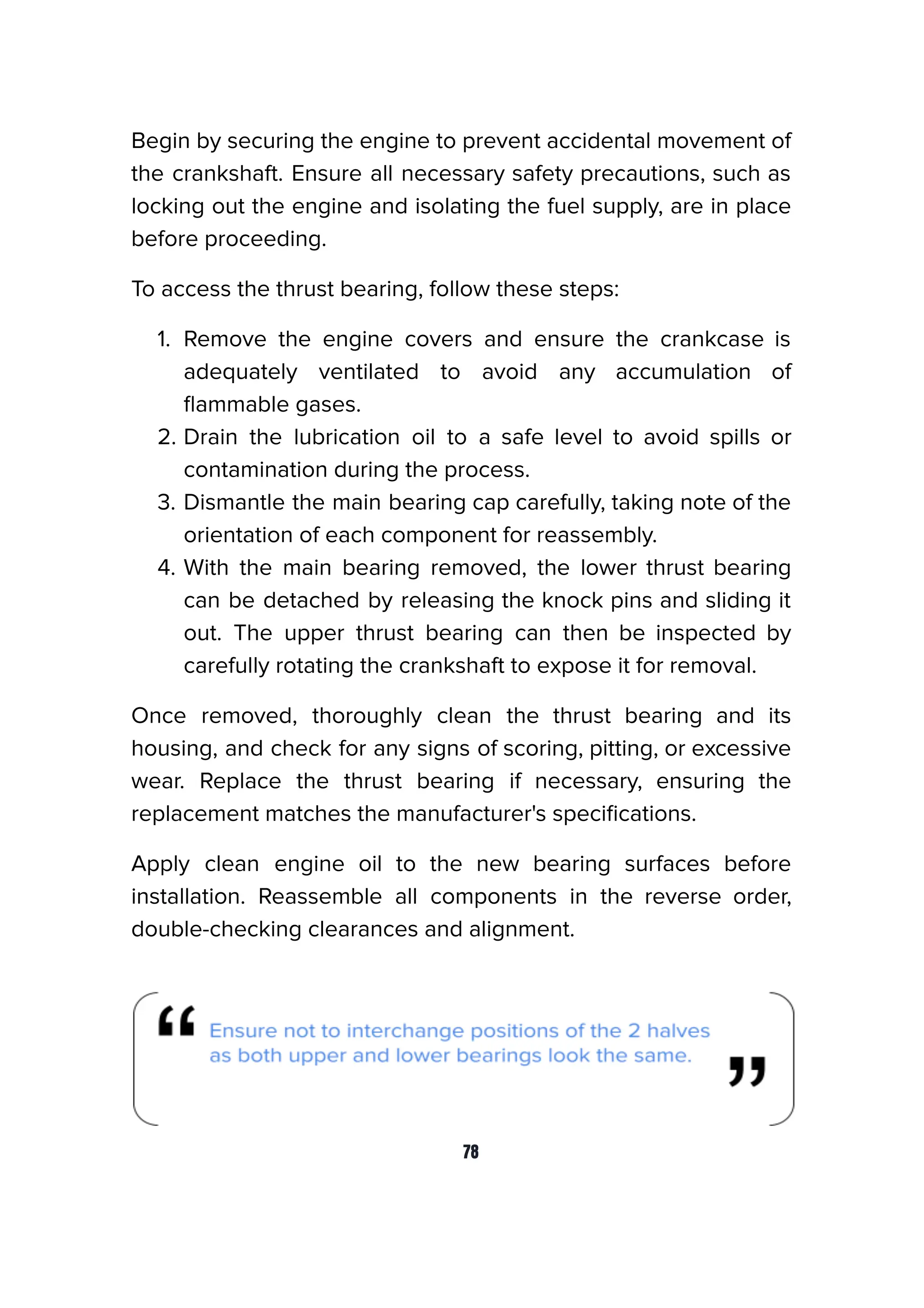 Begin by securing the engine to prevent accidental movement of
the crankshaft. Ensure all necessary safety precautions, such as
locking out the engine and isolating the fuel supply, are in place
before proceeding.
To access the thrust bearing, follow these steps:
1. Remove the engine covers and ensure the crankcase is
adequately ventilated to avoid any accumulation of
ﬂammable gases.
2. Drain the lubrication oil to a safe level to avoid spills or
contamination during the process.
3. Dismantle the main bearing cap carefully, taking note of the
orientation of each component for reassembly.
4. With the main bearing removed, the lower thrust bearing
can be detached by releasing the knock pins and sliding it
out. The upper thrust bearing can then be inspected by
carefully rotating the crankshaft to expose it for removal.
Once removed, thoroughly clean the thrust bearing and its
housing, and check for any signs of scoring, pitting, or excessive
wear. Replace the thrust bearing if necessary, ensuring the
replacement matches the manufacturer's speciﬁcations.
Apply clean engine oil to the new bearing surfaces before
installation. Reassemble all components in the reverse order,
double-checking clearances and alignment.
78
 