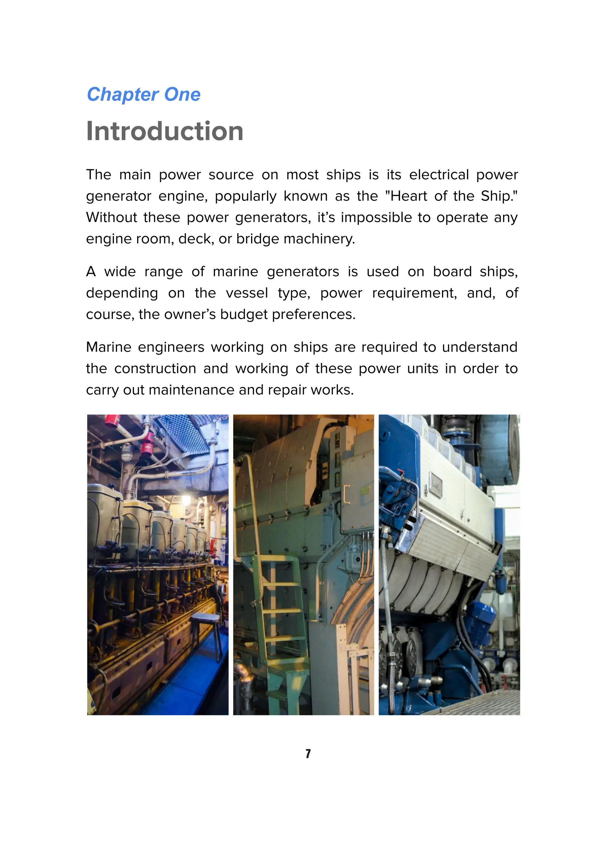 Chapter One
Introduction
The main power source on most ships is its electrical power
generator engine, popularly known as the "Heart of the Ship."
Without these power generators, it’s impossible to operate any
engine room, deck, or bridge machinery.
A wide range of marine generators is used on board ships,
depending on the vessel type, power requirement, and, of
course, the owner’s budget preferences.
Marine engineers working on ships are required to understand
the construction and working of these power units in order to
carry out maintenance and repair works.
7
 