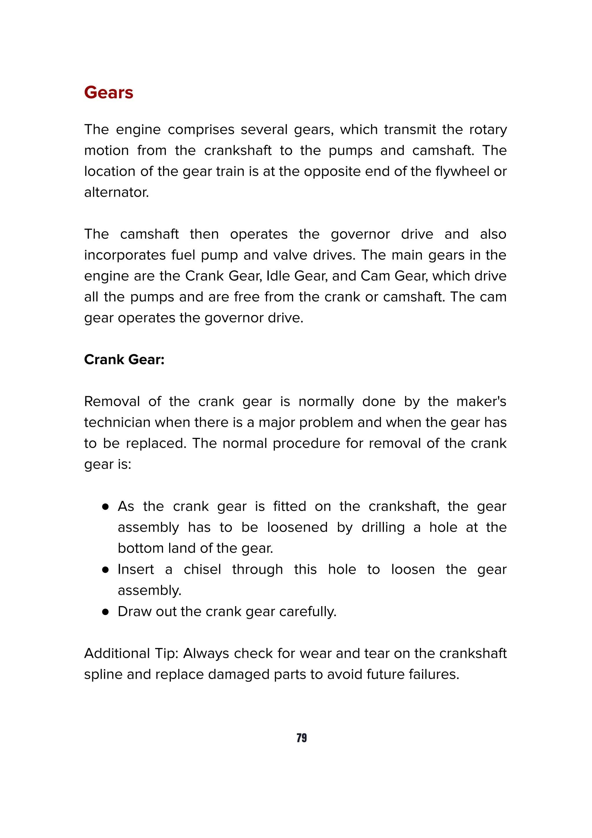 Gears
The engine comprises several gears, which transmit the rotary
motion from the crankshaft to the pumps and camshaft. The
location of the gear train is at the opposite end of the ﬂywheel or
alternator.
The camshaft then operates the governor drive and also
incorporates fuel pump and valve drives. The main gears in the
engine are the Crank Gear, Idle Gear, and Cam Gear, which drive
all the pumps and are free from the crank or camshaft. The cam
gear operates the governor drive.
Crank Gear:
Removal of the crank gear is normally done by the maker's
technician when there is a major problem and when the gear has
to be replaced. The normal procedure for removal of the crank
gear is:
● As the crank gear is ﬁtted on the crankshaft, the gear
assembly has to be loosened by drilling a hole at the
bottom land of the gear.
● Insert a chisel through this hole to loosen the gear
assembly.
● Draw out the crank gear carefully.
Additional Tip: Always check for wear and tear on the crankshaft
spline and replace damaged parts to avoid future failures.
79
 