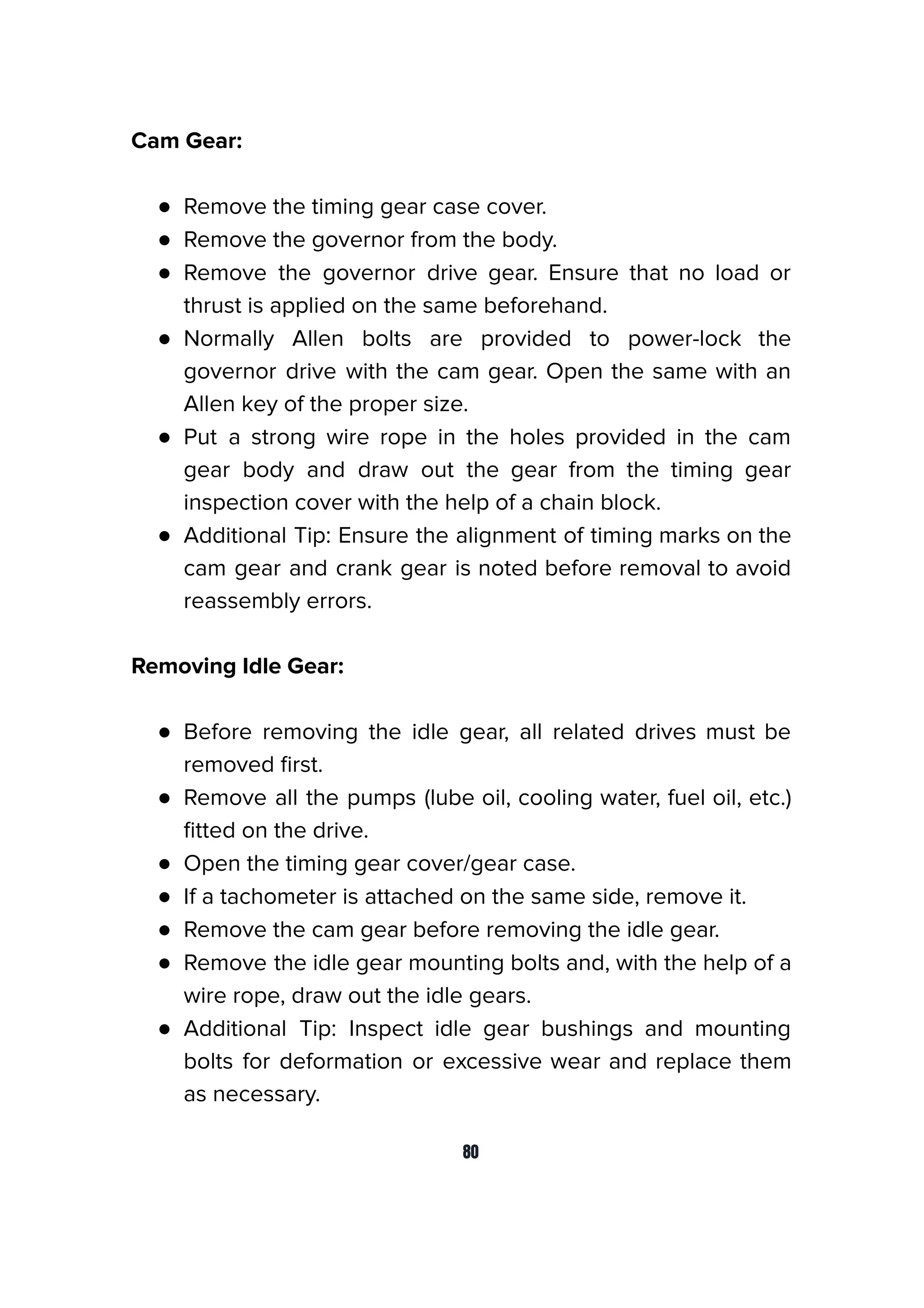 Cam Gear:
● Remove the timing gear case cover.
● Remove the governor from the body.
● Remove the governor drive gear. Ensure that no load or
thrust is applied on the same beforehand.
● Normally Allen bolts are provided to power-lock the
governor drive with the cam gear. Open the same with an
Allen key of the proper size.
● Put a strong wire rope in the holes provided in the cam
gear body and draw out the gear from the timing gear
inspection cover with the help of a chain block.
● Additional Tip: Ensure the alignment of timing marks on the
cam gear and crank gear is noted before removal to avoid
reassembly errors.
Removing Idle Gear:
● Before removing the idle gear, all related drives must be
removed ﬁrst.
● Remove all the pumps (lube oil, cooling water, fuel oil, etc.)
ﬁtted on the drive.
● Open the timing gear cover/gear case.
● If a tachometer is attached on the same side, remove it.
● Remove the cam gear before removing the idle gear.
● Remove the idle gear mounting bolts and, with the help of a
wire rope, draw out the idle gears.
● Additional Tip: Inspect idle gear bushings and mounting
bolts for deformation or excessive wear and replace them
as necessary.
80
 