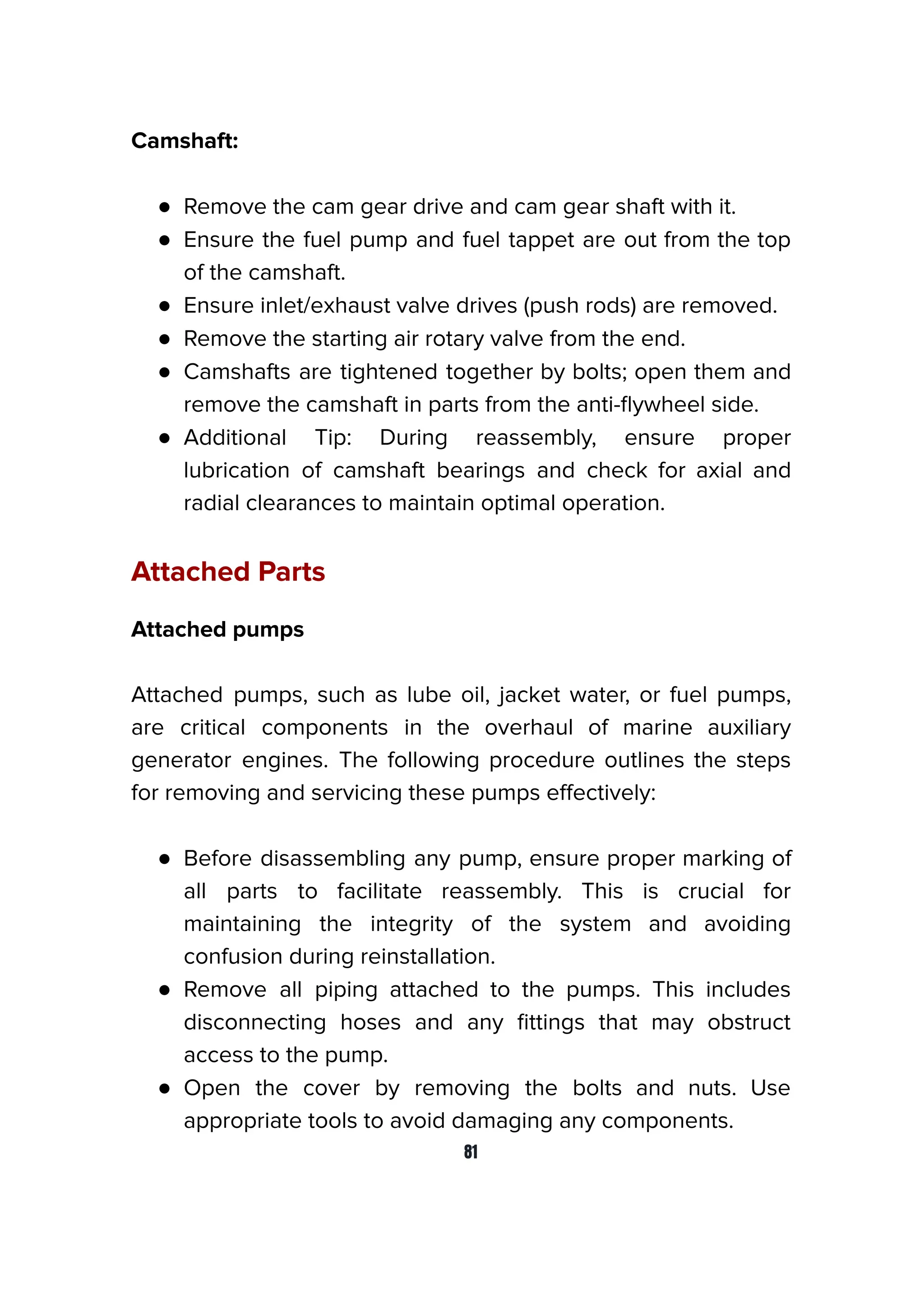 Camshaft:
● Remove the cam gear drive and cam gear shaft with it.
● Ensure the fuel pump and fuel tappet are out from the top
of the camshaft.
● Ensure inlet/exhaust valve drives (push rods) are removed.
● Remove the starting air rotary valve from the end.
● Camshafts are tightened together by bolts; open them and
remove the camshaft in parts from the anti-ﬂywheel side.
● Additional Tip: During reassembly, ensure proper
lubrication of camshaft bearings and check for axial and
radial clearances to maintain optimal operation.
Attached Parts
Attached pumps
Attached pumps, such as lube oil, jacket water, or fuel pumps,
are critical components in the overhaul of marine auxiliary
generator engines. The following procedure outlines the steps
for removing and servicing these pumps eﬀectively:
● Before disassembling any pump, ensure proper marking of
all parts to facilitate reassembly. This is crucial for
maintaining the integrity of the system and avoiding
confusion during reinstallation.
● Remove all piping attached to the pumps. This includes
disconnecting hoses and any ﬁttings that may obstruct
access to the pump.
● Open the cover by removing the bolts and nuts. Use
appropriate tools to avoid damaging any components.
81
 