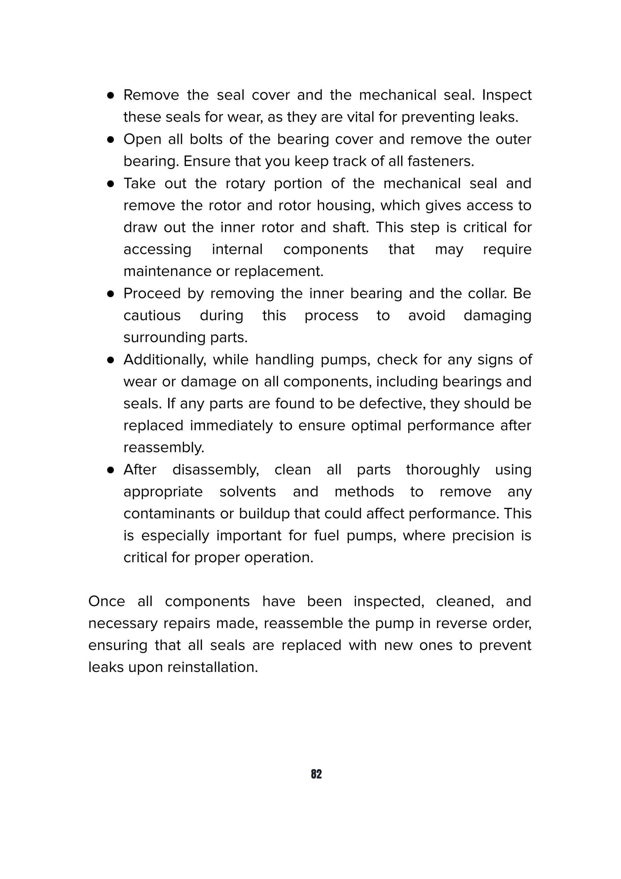 ● Remove the seal cover and the mechanical seal. Inspect
these seals for wear, as they are vital for preventing leaks.
● Open all bolts of the bearing cover and remove the outer
bearing. Ensure that you keep track of all fasteners.
● Take out the rotary portion of the mechanical seal and
remove the rotor and rotor housing, which gives access to
draw out the inner rotor and shaft. This step is critical for
accessing internal components that may require
maintenance or replacement.
● Proceed by removing the inner bearing and the collar. Be
cautious during this process to avoid damaging
surrounding parts.
● Additionally, while handling pumps, check for any signs of
wear or damage on all components, including bearings and
seals. If any parts are found to be defective, they should be
replaced immediately to ensure optimal performance after
reassembly.
● After disassembly, clean all parts thoroughly using
appropriate solvents and methods to remove any
contaminants or buildup that could aﬀect performance. This
is especially important for fuel pumps, where precision is
critical for proper operation.
Once all components have been inspected, cleaned, and
necessary repairs made, reassemble the pump in reverse order,
ensuring that all seals are replaced with new ones to prevent
leaks upon reinstallation.
82
 