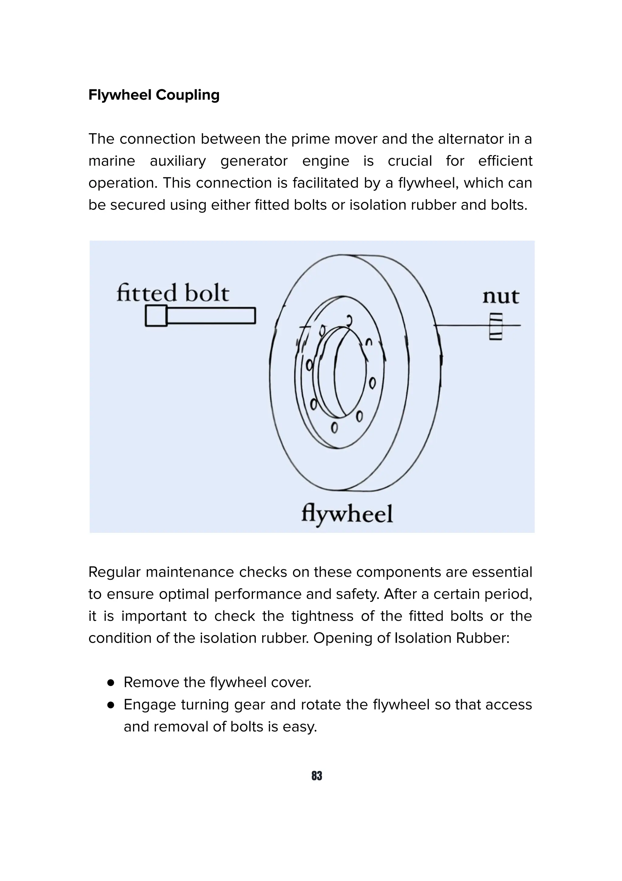 Flywheel Coupling
The connection between the prime mover and the alternator in a
marine auxiliary generator engine is crucial for eﬃcient
operation. This connection is facilitated by a ﬂywheel, which can
be secured using either ﬁtted bolts or isolation rubber and bolts.
Regular maintenance checks on these components are essential
to ensure optimal performance and safety. After a certain period,
it is important to check the tightness of the ﬁtted bolts or the
condition of the isolation rubber. Opening of Isolation Rubber:
● Remove the ﬂywheel cover.
● Engage turning gear and rotate the ﬂywheel so that access
and removal of bolts is easy.
83
 