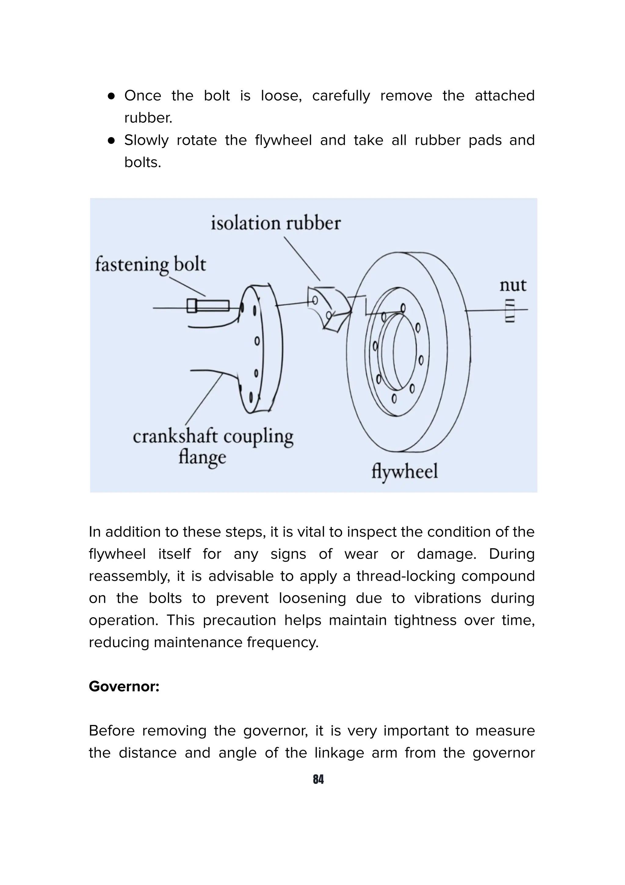 ● Once the bolt is loose, carefully remove the attached
rubber.
● Slowly rotate the ﬂywheel and take all rubber pads and
bolts.
In addition to these steps, it is vital to inspect the condition of the
ﬂywheel itself for any signs of wear or damage. During
reassembly, it is advisable to apply a thread-locking compound
on the bolts to prevent loosening due to vibrations during
operation. This precaution helps maintain tightness over time,
reducing maintenance frequency.
Governor:
Before removing the governor, it is very important to measure
the distance and angle of the linkage arm from the governor
84
 